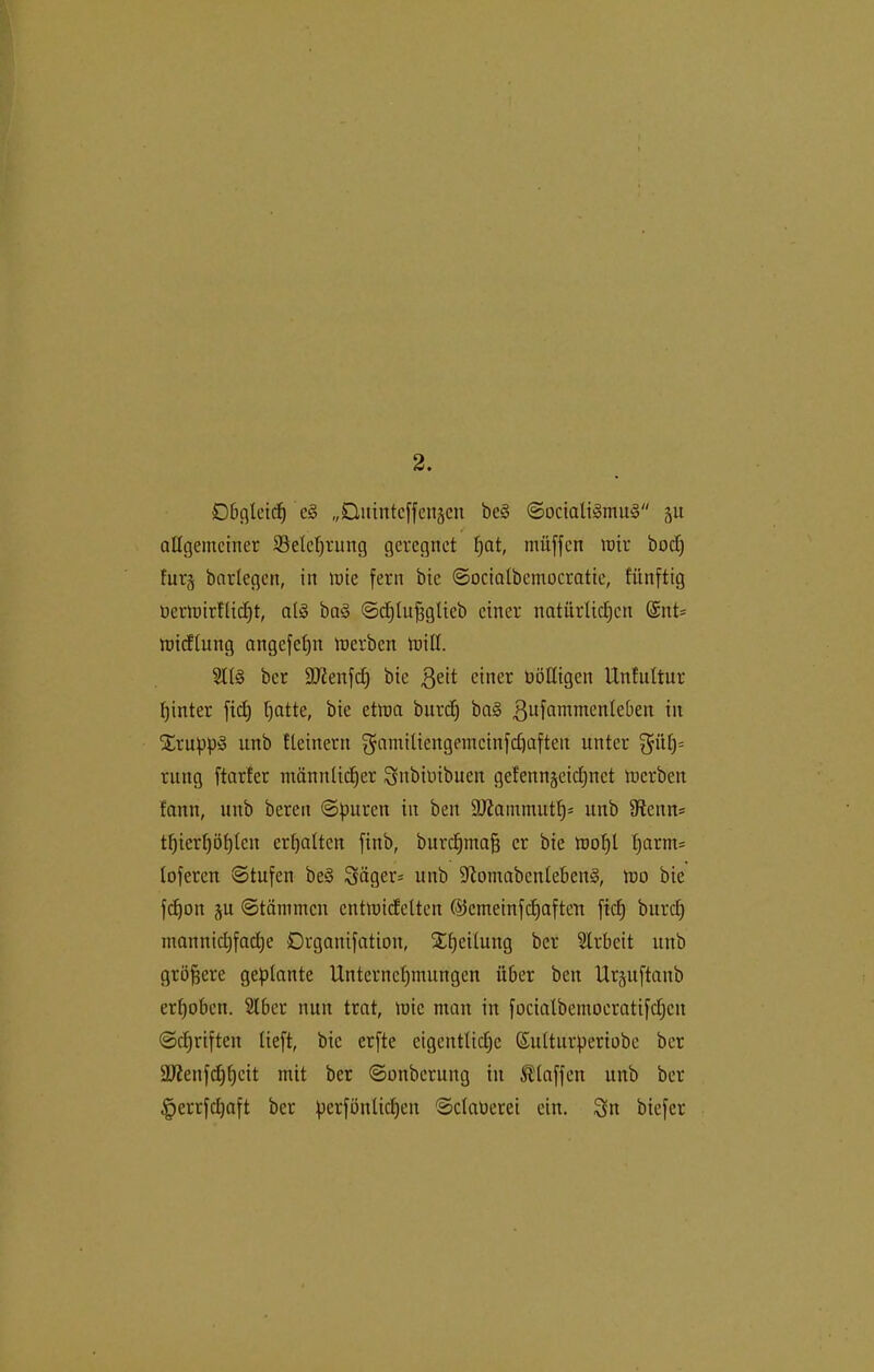 2. Obgleich c3 „Ditintcffengcn bc§ ©ociali§mu3 51t ✓ allgemeiner ^Belehrung geregnet l)at, muffen mir bod) fur§ barlegen, in mie fern bic ©ocialbemocratie, fünftig üermirflidjt, al§ ba<§ ©djlufjglicb einer natürlichen @nt= micflung angefefjn merben mill. 2113 ber 9J£enfd) bic $eit einer fälligen Unfultur hinter fiel) ha^e, bie etma bitreh ba3 ßufammcnleben in SErupp3 itnb Element fjamiltengemcinfdfaften unter $ül)= rung ftarfer männlicher Snbitnbuen geEennjeidjnct merben fann, intb bereu ©puren in beit ÜLRantmuth' unb Stenn* thierhöhten erhalten fittb, burchmafj er bie mol)l harms loferett ©tufen be§ Sägern unb 9tomabcnleben§, mo bic fdfoit ju ©tätnmen cntmicfelten ©emeinfehaften fiel) burcl) mannichfad)e Drgauifatioit, Xheitung ber 2lrbeit unb größere geplante Unternehmungen über ben Urjuftanb erhoben. 2lber nun tritt, mie man in focialbentoeratifchcn ©driften lieft, bic erfte eigentliche ßulturperiobe ber ÜDtenfdjhcit mit ber ©onberung in klaffen unb ber £errfd)aft ber pcrfünlid)en ©claoerei ein. Sn biefer