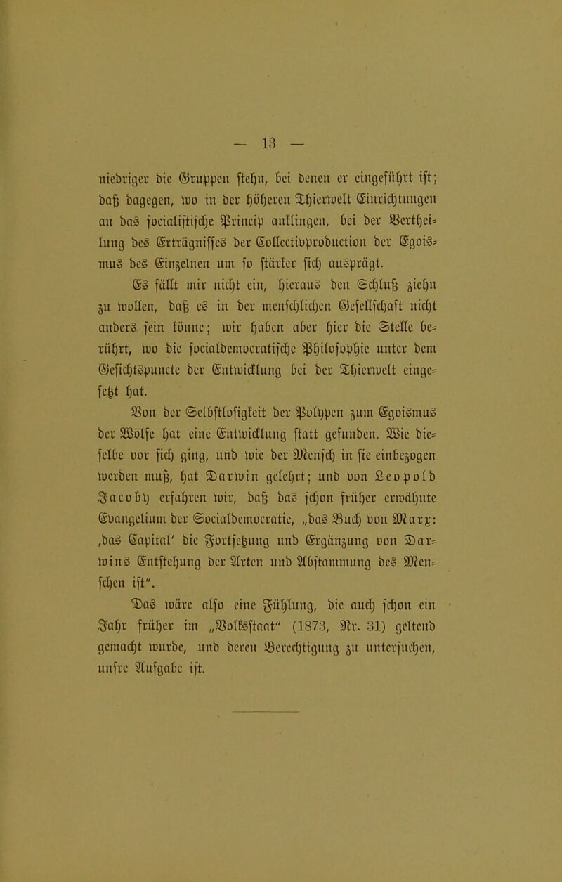 niebriger bic ©ruppcu ftefjit, bei benett er cingefiit)rt ift; bafj bagegen, um in ber pöfjereu Xfjiermett (Siuridjtungcn an ba§ focialiftifdje fßrincip anllingcit, bei ber SSertpei- lung be» GsrträgniffcS ber SoIIcctiDprobuction ber ©goi^ mu§ be§ ©n^elnen tun fo [titrier fiel) ausprägt. Sä fällt mir nicljt ein, I)ierau§ beit ©djtufj siefjn gu motten, bafj c3 in ber mcnfdjlidjcn ©efettfdjaft itidjt anberd fein fönnc; mir fjaben aber f)ter bic ©teile be= riifjrt, mo bic fociatbemocratifdjc ißf)ilofopt)ie unter bent ©efid;t§puncte ber Gsntmtcflung bei ber SEpicrmelt eingc= fept tjat. 93oit ber ©etbfttofigleit ber fßotppen 311111 (üsgoiSmuS ber Söölfe tjat eine Sntmidlung ftatt gefunben. SBie bie= fetbe oor ficlj ging, nnb mic ber äftcnfdj in fic einbejogen merbeit ntufj, tjat SDarmin gelehrt; nnb Don Scopotb S a c 0 b p erfahren mir, bafj baS fdjoit früfjcr ermähnte Gümangeliunt ber ©ociatbcmocratie, „baö 33ud) Don SO?ar3;: ,ba§ Kapital' bie ^ortfe^ung nnb Krgänjung tmit ®ar= minS Kntftetjung ber Slrtcn nnb Stbftanimuug be§ 9Jiot= fdjen ift. ®a§ märe alfo eine gütjtung, bic and) fcfjoit ein Safjr früfjer im „SSotfSftaat (1873, üftr. 31) gettenb gemacht mürbe, nnb bereit tßercdjtigung 31t unterfudjen, nnfre Stufgabe ift.
