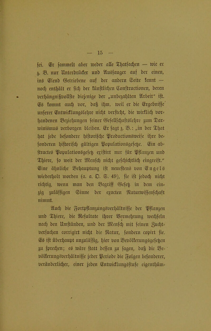 \ fei. @r fammelt aber meber alle Sljatfacpcn — tote er §. V. nur Unterbrüder unb Slugfaugcr auf ber einen, in§ (Slcnb (getriebene auf ber anbern ©eite !ennt — noch enthält er fiel) ber fünftlidjcn ©onftructionen, bereu DcrljängnifjOollfte biejenige ber „unbezahlten Arbeit ift. ©3 fommt and) oor, bafj ihm, toeil er bie ©rgebniffc nuferer ©ntmidlunggleljre nidjt Oerftept, bie mirflicp üor* hanbenen ^Beziehungen feiner @3cfellfdjaft§Ichrc pm ®ar= U)ini§mu§ öerborgen bleiben. ©r fagt Z- V.: »in ber Spat hat jebe befonbere l)t[torifcl)c Vrobuctionämcife iljrc be= fonberen piftorifdj gültigen ißopulatioii§gefe|e. ©in ab= ftractcS ißopulationSgefep eyiftirt nur für Pflanzen unb Spiere, fo meit ber ÜDfanfdj nicEjt gcfcl;icl)tlich eingreift. ©ine äl)nlid)c Vepauptung ift neueftenS non ©ngeU Uncberljott tuorben (a. a. D. B. 49), fie ift jeboch nidjt ridjtig, tnenn man beit ^Begriff @efep in bem ciit= Zig znlüffigen ©imte ber ejacten SJlaturmiffeitfdjaft nimmt. Sludj bie gortpflanzungSOerpättniffc ber Pflanzen unb Spiere, bie Vcfultatc iprer Vermehrung medjfelu * nadj ben Umftänben, unb ber äftenfdj mit feilten gudjP Oerfudjcn corrigirt nidjt bie Statur, fonbern copirt fie. ©3 ift überhaupt unzuläffig, picr Don VeOölfcrungSgefcpeu ZU fprcdjen; e3 loare ftatt beffen zu fagen, bajj bie Ve= OölferungSOerpältniffe jeber ^ßeriobe bie folgen befonberer, ücränberlicper, einer jeben ©ntmidlitngäftufe eigeutpüm*