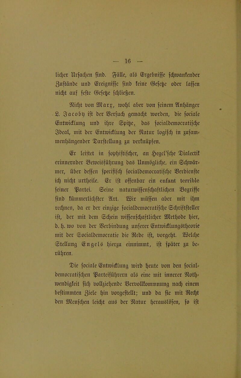 fidjer Urfacfjcn finb. gaffe, af§ Gstgebniffe fdjtoanfenber ßuftänbe unb (Sreigniffc finb feine ©efe^e ober (affen nicf)t auf feftc ©cfe|e fdjfiefjen. Stitfjt üon fDtarj, mof)£ aber Don feinem Stoffänger 2. Sacoblj ift ber SSerfucft gemacht morben, bie fociafe (Snttoicffung unb if;re ©pifcc, ba§ focialbemocratifcfje gbeaf, mit bei* (Sntmicffung ber Statur fogifcf) in jufaim menfjängenber ©arfteffung üerfnüpfen. (Sr leiftet in fopf)iftifc£)er, an §egct’fcf)e 2)ialectit erinnernber SöetücnSfüfjrung baS Unmöglidfc, ein ©d)mär= mer, über beffen fpecififcf) fociafbemocratifdjc SSerbicnfte id) nidft urtf;eite. (Sr ift offenbar ein enfaut terrible feiner Partei, ©eine naturmiffenfdjaftlidjcn begriffe finb fümmerfidjftcr Sfrt. Söir mitffen aber mit ifjm regnen, ba er ber einzige focialbemocratifdjc ©djriftfteüer ift, ber mit bau ©djeiu miffcufdjaftlidjer 9Jietf)obe Ifier, b. f). mo Don ber SSerbinbuitg nuferer (Sntmidfung3tf)corie mit ber ©ociatbemoeratie bie Siebe ift, nörgelt. Söelcfje ©teffung (SngcU fjierju einnimmt, ift fpäter -^u be= rüfjten. ®ie fociafe (Sutmidhutg toirb ^cute Oott ben fociaf* bemocratifdjen Parteiführern af§ eine mit innerer Stotfj* menbigfeit fidf Dofl^iehenbe SßerOoIlfommnung itad) einem beftimmten 3iele f)in Oorgcftelft; unb ba fic mit Siedjt ben SJienfdjeu feiefjt aitö ber Statur fjcrauSlöfen, fo ift