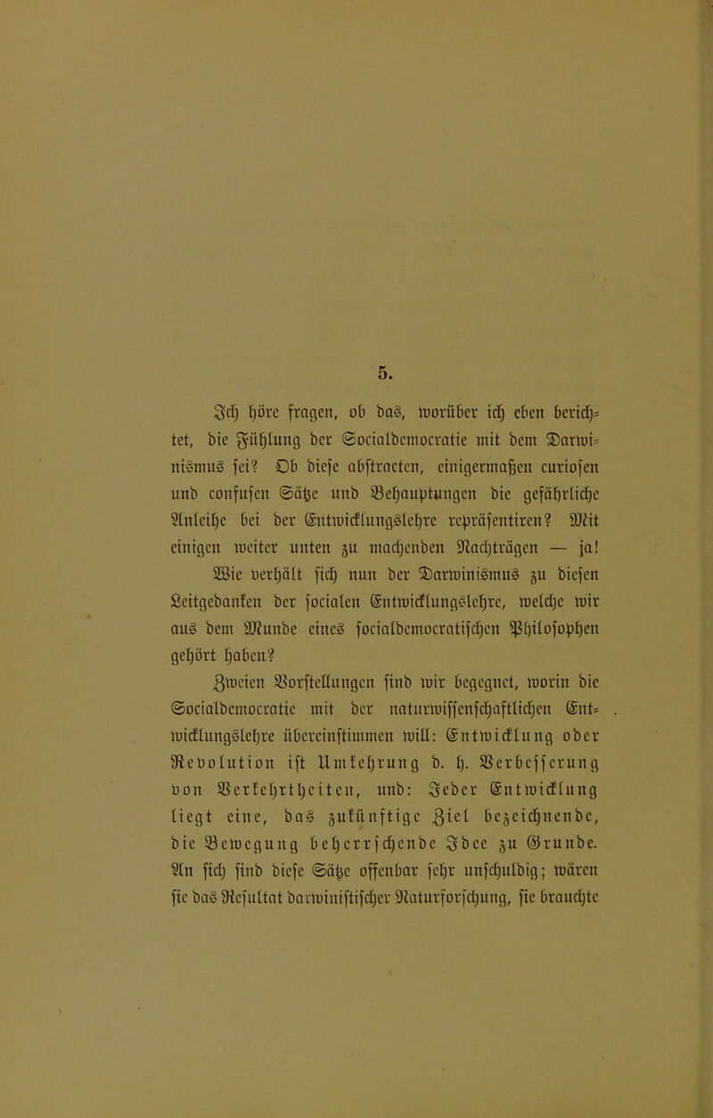 Sei) t)örc fragen, ob bag, worüber icfj eben berief)* tet, bic gitßhmg ber ©ocialbcmocratie mit bem ®arwi* nigmug fei? 0b biefe abftracten, einigermaßen curiofen unb confufcn ©äße unb ©cfjanptungcn bie gefäfjrlidjc Stnleißc bei ber Gsntmieffunggfeßre repräfentiren? äJ£it einigen weiter unten 51t maefjenben fftadfträgen — ja! Sßie üerßält fiel) nun ber SDarWinigmug gu biefen Seitgcbanfcu ber focialen ©ntmidfunggfeßre, meldjc wir aug bent 9J?unbe eines focialbcmocratifdfcn $]3ßifofopßen gehört ßaben? Zweien SSorfteflungen finb mir begegnet, morin bie ©ociafbcmocratic mit ber uaturmiffenfdjaftlidjcn @nt= toieffunggfeßre übcrcinftimmcn mül: ©ntmieffung ober 9le0olution ift Umfeßrung b. f). Sßerbcffcrung 001t 33er!eßrtßcitcn, unb: Seber Gsnt wieffung liegt eine, bag jufitnftige $ief be^cicßnenbe, bie Bewegung beßerrfeßenbe Sbee 51t ©runbe. Sin fidj finb biefe ©äße offenbar feßr unfcßulbig; mären fie bag üiefultat barwiuiftifdjer Staturforfcßung, fie braud)tc