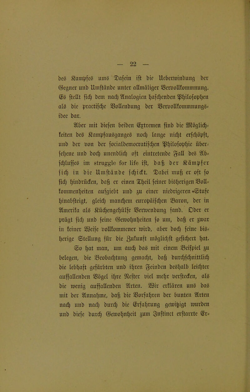 bcä Kampfe* um§ ®afein ift bie Ueberminbung ber ©egner unb Umftänbe unter allmäliger 23erbollfommnung. @§ [teilt fid) bent nadj 2lnatogieu ßafdjenben ißfjilofopfjen al3 bte practifdjc SSolleitbung ber 23crbollfommnung3= tbcc bar. 210er mit biefeit Oeiben ©jtremen [iub bte 9J?öglid)= feiten bc§ ®ampfau3gange§ ttod) lauge nid)t erfdjöpft, unb ber bon ber focialbemocratifd)cn ißf)i(o[opf)ic über= [eigene unb bod; urtcnblid) oft cintretenbe fjall beS 210= fd)luffe§ tut struggle for life ift, baß ber Kämpfer fid) in bic Umftänbe fcf)icft. $)abei mufe er oft fo fid) ßinbrüden, baß er einen SEßeil feiner bisherigen 23olI= fommenßeiten aufgieOt unb §u einer niebrigeren *©tufe ßiuabfteigt, gteid; mandjem curopäifdjen 23aron, ber in 2tmcrifa al§ Äitdjengcpülfe SBertucnbung fanb. Ober er prägt fid; unb feine ©emoßnßcitcn fo um, baff er jmar in feiner SBcifc bollfommencr mirb, aOer bod) feine 0i3= fjerige «Stellung für bie Bufunft ntöglidjft gefidjert ßat. ©o fjat man, um aud) ba§ mit einem 23cifpiel 511 belegen, bie SeoOadjtung gemadjt, baß burcf)fd;nittficf) bie lebßaft gefärbten unb ißrett geinben be§ßalb leidjter auffallcnbcn 2Sögel if;rc üftefter bicl meßr berfteden, als bie mettig auffallenbeit 2lrtcn. 28ir erflären un§ baS mit ber 2lttnaßmc, baß bie 23orfaßrcn ber bunten 2lrtcit nad) unb nad) burd; bic ©rfaßrung gemißigt mürben unb biefe burd) ©emoßußcit jurn Snftinct erftarrte @r=