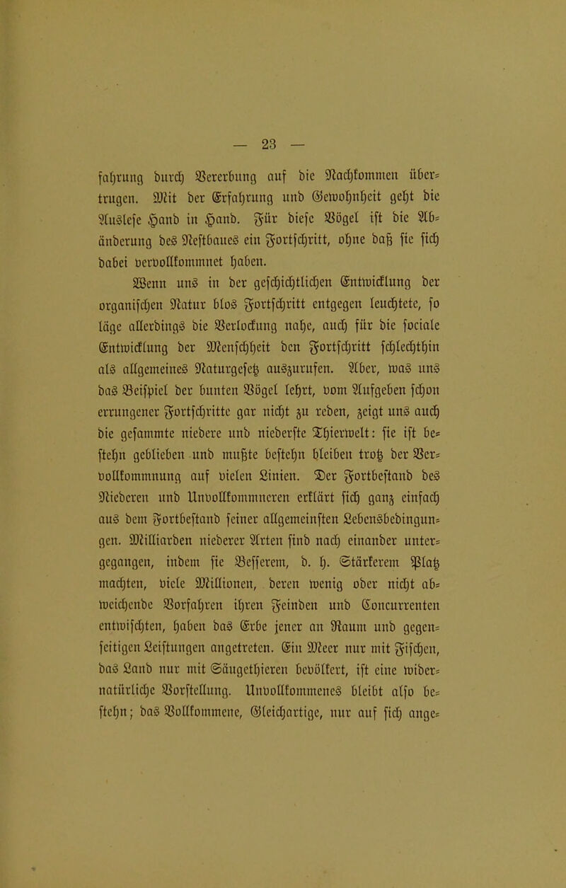 faljrung bttrd) Vererbung auf öie Stad)fommen über* trugen. SJiit ber (Srfaljrung unb ©elüoljnljeit gel;t bie StuSlcfe §aub in $anb. $ür biefc Sßögel ift bte 2lb= änberung beS SteftbaueS eitt gortfdjritt, oljne baff fte fidj habet berbollfommttet traben. Söentt uns itt ber gefdjidjtlidjen ©ntmidlung ber organifdjett Statur bbo<S gurtfdjritt entgegen leudjtete, fo läge aHerbittgS bie Sßerlocfuttg nal)c, and) für bte fociale ©tttmidlung ber 9J?enfd)f)ett ben $°rtfd)ritt fd£)Iec£)tf)in als allgemeines Staturgcfeij auSäurufen. 2tber, maS uns baS ©eifpicl ber bunten SSögcl lehrt, Dom Slufgebett fdjott errungener ^urtfdjritte gar nicht ju reben, geigt uns aitdj bie gefammte ttiebere unb nicberftc Xljiermelt: fie ift be= fteljn geblieben unb muffte beftetjn bleibeit trojj ber 3Scr= bollfommitung auf biclett Sittien. ®cr gortbeftanb beS Stiebcren unb UnboHfommitcren crt'tärt ficb gang eittfad) aus bem gortbeftanb feiner allgemcinften £ebenSbcbingun= gen. SJiiUiarben ttieberer Slrten finb ttadj einattber untere gegangen, inbem fie 23efferem, b. h- ©tärferem f)5Ia| machten, biete SDiillionett, beren tuenig ober nicl;t ab= mcidjenbe SSorfatjren it)ren $einben unb ßoncurrenten entmifdjten, haben baS @rbe jener an fRauttt unb gegett= feitigert Stiftungen augetreten. (gilt SJtccr nur mit $ifd)en, baS 2anb nur mit <3äugetl)ieren bcbolfert, ift eilte tuibcr= natürliche SSorftedung. UubollfommcncS bleibt atfo be= ftcljn; baS $ollfommene, ©leidjartige, nur auf fid) ange=