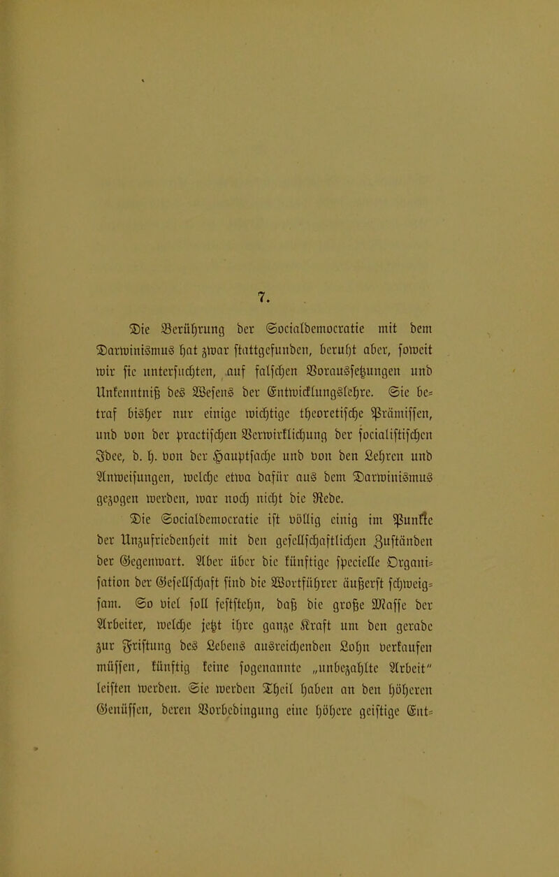 7. ®ic Scrüfjrung bcr ©ocialbemocratte mit bem ®armitti3mug tfat gmar ftattgefunben, bcrufjt aber, fomcit mir fie unterfitc^ten, auf falfct;ert SSorauSfetjungen unb Unfcnntniff be§ SSefens ber ©ntmidütng§icf)rc. ©ic bc* traf bi»f;er nur einige midjtigc tt)eorctifcf)e ^rämiffett, unb üoit bcr firactifdjcn Scrmirftidjung ber focialiftifdjcn Sbee, b. tj. Don bcr §auf>tfact)e unb non ben ßetjren unb Stnmcifungcn, mcld)c etma bafiir au§ bcin SDarrninigmuS gezogen merben, mar nod) nidjt bie fRcbc. ®ie ©ocialbemocratic ift übtlig einig im ^ßunflc ber llngufricbenfycit mit ben gefcüfdjaftlidjcn ßuftätibcn ber ©egenmart. Slber über bie fünftige fpccielle Drgaiti= fation ber ©efettfdjaft finb bie SEBortfüfjrer äufjerft fdjmcig= fam. ©o oicl foll feftftcl)n, baff bie groffe £Ü7affe ber Arbeiter, mcldfc je|t itjrc gange ®raft um ben gcrabe gur griftung bc§ fiebern? auSrcidjenben ßofjn oertaufen müffen, tünftig feine fogenanntc „unbegabte Slrbeit leiften merben. ©ie merben SEfjeil fabelt an ben t)öt)cren ©enüffett, bereu SSorbcbiitgung eine fjöljere geiftige ©ttt=