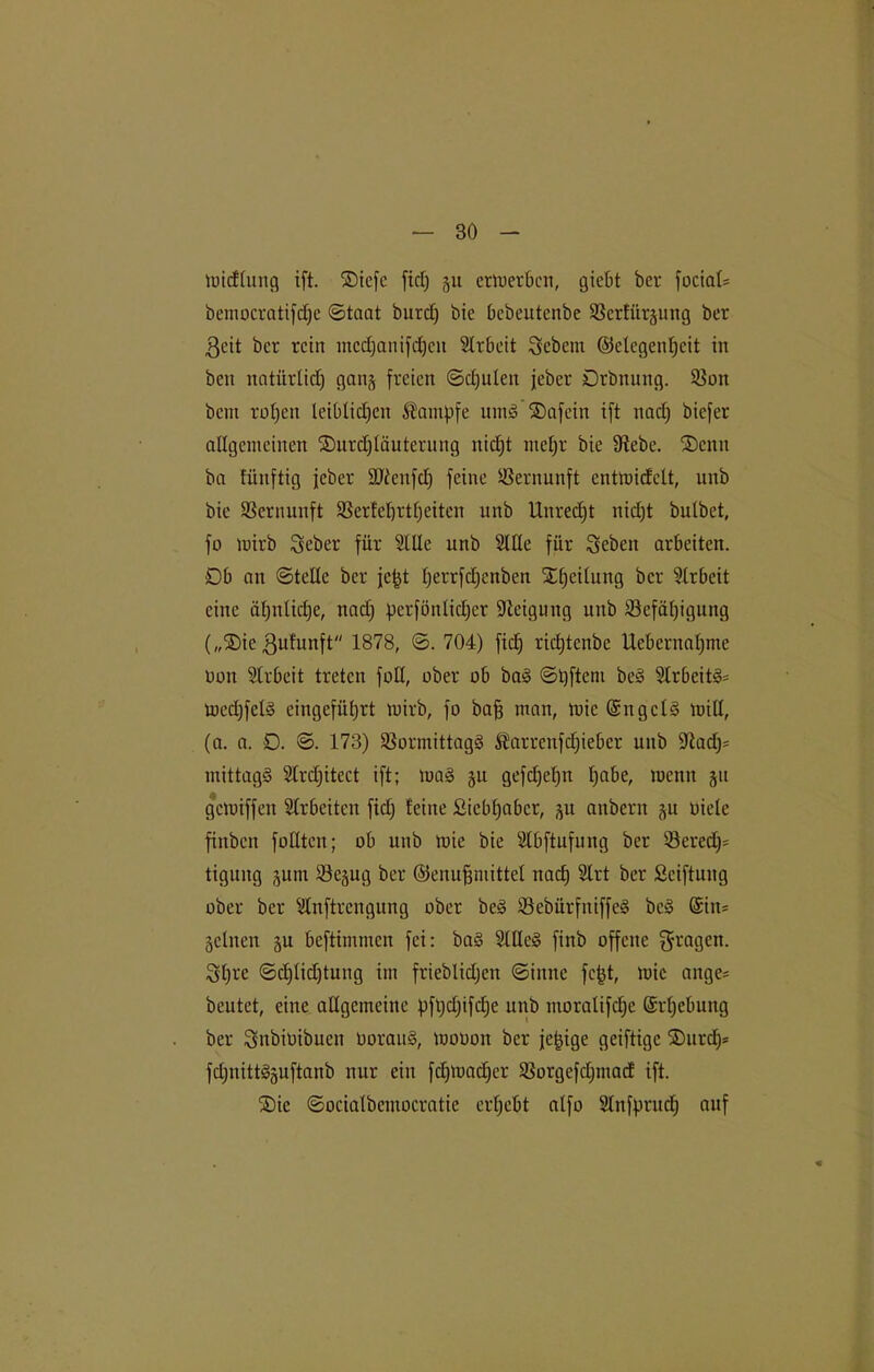 midlung ift. ®iefe fiel) §u ertuerbcn, giebt bei* fociaU bemocratifdje ©taat burc£) bie bcbeutenbe Bcrtiirgung ber ßcit ber rein mcdjanifdhcn Arbeit Gebern (Gelegenheit in beit natürlid) gang freien ©cl)ulen jeber Drbnung. Bon bent rohen leiblichen Kampfe umS ®afein ift nadj biefer allgemeinen ®urd)läuterung nicht mehr bie Bebe. Senn ba fünftig jeber SJicnfd) feine Vernunft entroidclt, unb bie Vernunft Bertehrtfjeiten unb Unrecht nicht butbet, fo mirb Seber für Stile unb Sille für Seben arbeiten. 0b an ©teile ber jefd heimfdjcnben Steilung ber Slrbeit eine ähnliche, nad) perfönlicher Steigung unb Befähigung („®ie ßufunft 1878, ©. 704) fiel) richtcnbe Uebernahme non Slrbeit treten füll, ober üb baS ©hftem be§ Slrbeit^ medjfcls eingeführt mirb, fü baff man, mic (SngcIS mill, (a. a. 0. ©. 173) BormittagS $arrcnfd)iebcr unb Bad)= mittags Slrdjitect ift; maS gu gefdjeljn habe, wenn git gemiffen Slrbeiten fid; feine Siebhaber, ju anbern gu titele finben füllten; ob unb mie bie Slbftufung ber Berede tigung gutn Begug ber ©enufjmittel nach Slrt ber ßciftung ober ber Slnftrcngung über beS BebürfniffeS bcS (Sin* Seinen gu beftimmen fei: ba§ SlUeS finb offene gragen- Sht'c ©djlidjtung im frieblidjcn ©inne fcfjt, mie ange* beutet, eine allgemeine pfijdjifche unb moralifdjc Erhebung ber Snbiüibuen üorauS, moüon ber jetzige geiftige ®urd)= fdjnittSguftanb nur eilt fd)mad)er Borgefdjmacf ift. 2)ic ©ocialbemocratie erhebt alfo Slnfpruch auf