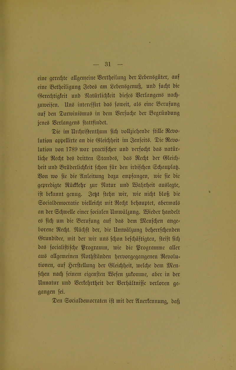 eine gerechte allgemeine SBertljeilung ber ScbenSgüter, auf eine ©etl)eiligung ScbcS am SebenSgenujj, unb fudjt bic ©crcdjtigleit unb Sftatiirlidjfeit biefcS Verlangens ttad)= •jumeifen. UnS intereffirt baS fomeit, als eine Berufung auf beit ©armittiSmuS in bem Verfudje ber Vegrüttbung jenes Verlangens ftattfinbet. ©ie ittt Urdjriftentfjum fid) imll-pepenbe [tille 3teno= lution appcllirtc an bie ©leidjpeit im SenfcitS. ©ie Vetm* lution bon 1789 mar practifdjer unb uerfodjt baS natür- liche 9ted)t beS britten ©taitbeS, baS 3tccl)t ber ©leid)= tjeit unb Vrüberlidjfeit fdjon für bett irbifdfen ©djauptap. SSon mo fie bie Einleitung baju empfangen, mie fte bic geprebigte Sftüdfefjr §ur ■Jlatur unb Söaljrpeit auslegte, ift 6efannt genug. Se&t ftcfjn mir, mie nidjt blofj bie ©ocialbemocratie bieUeidjt mit 9icd)t behauptet, abermals an ber ©djmelle einer foeialen Ummä^ung. SBieber Ijanbclt cS fid) um bie ^Berufung auf baS bem ÜDtcnfdien attge* borene fftedjt. üftädjft ber, bie Urnmäl^uttg betjerrfdjenben ©runbibee, mit ber mir uttS fd)on befdjäftigtcn, fteift fid) baS focialiftifd)c Programm, mie bie Programme aller au§ allgemeinen fftotljftänben perborgcgaitgcnen Sftebolu* tionen, auf §crftellung ber ©leidfljeit, meld)c bem 9Jten= fdjctt nach feinem eigenften Vkfen julomme, aber itt ber Unnatur uttb Verteljrtpcit ber Verfjältniffe nerlorett ge= gangen fei. ©ett ©ocialbentocraten ift mit ber Sliterfcnnung, baff