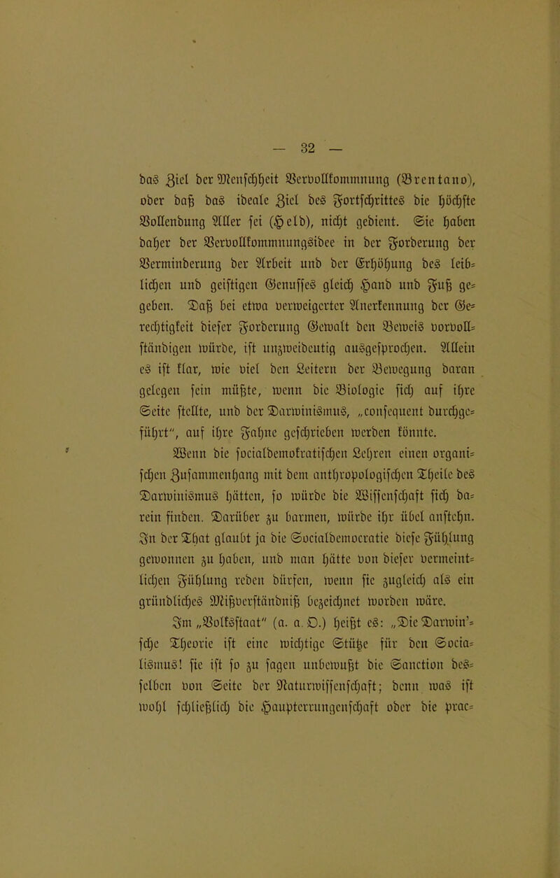 bag giel bcr 9Jlcn[(f)t)ctt SScrbolIfommnung (Ören tcino), ober baff bag ibcalc gicl beg $ortfd)rittcg bic I;ödjfte SSoüenbung 5111er fei (§elb), nidjt gebient. ©ie haben baffer bcr SBcrüoIHommnunggibee in bcr gorberung bcr SSerminberung ber Arbeit nnb ber ©rf)öf)ung beg bei6= lidjen nnb geiftigen ©enuffeg gleich §anb nnb gufj ge= geben. ®afj bei etwa oerweigerter Slnerfennung bcr ©e= redjtigfeit biefer gwrberung ©ewalt ben 93ett»eig oorüoCU ftänbigen würbe, ift unsWeibeutig auggefprodjen. Slllcin eg ift flar, wie Diel ben Leitern bcr Bewegung baran gelegen fein müfjte, wenn bie Biologie fidj auf ifjre ©eite ftcHtc, unb bcr Söarwinigmug, „confequent burd)gc= führt, auf il)re ^aljite gefdjricbcn werben tönntc. SBenn bie focialbemof'ratifd)cn Sehren einen organU fdjen ßufammenhang mit bent antbropölogifdjen SCtjcitc beg ®arwiitigmug hätten, fo würbe bie ÜZBiffcnfdjaft fiel) ba= rein finben. darüber ju barmen, würbe ihr übel anftcljn. Sn ber Xbat glaubt ja bie ©ocialbemocratie biefe Sülj.lung gewonnen ju haben, unb man hätte Don biefer uermeint* lidjeu Fühlung rebcit bürfen, wenn fic jugleid) alg ein griinblidjcg SüftfjOcrftänbnifj bejeidjuet worben wäre. Sm „SSoltgftaat (a. a.D.) helfet eg: „®ic®arwin’= fdje Theorie ift eine widjtigc ©tü^e für ben ©ocia* ligmug! fie ift fo §u fageit unbewußt bic ©anction beg= fclbcrt oou ©eite ber fftaturwiffenfdjaft; beim wag ift Wol)l fdjliefelidj bie |jauptcrrungcnfd)aft ober bie prac=
