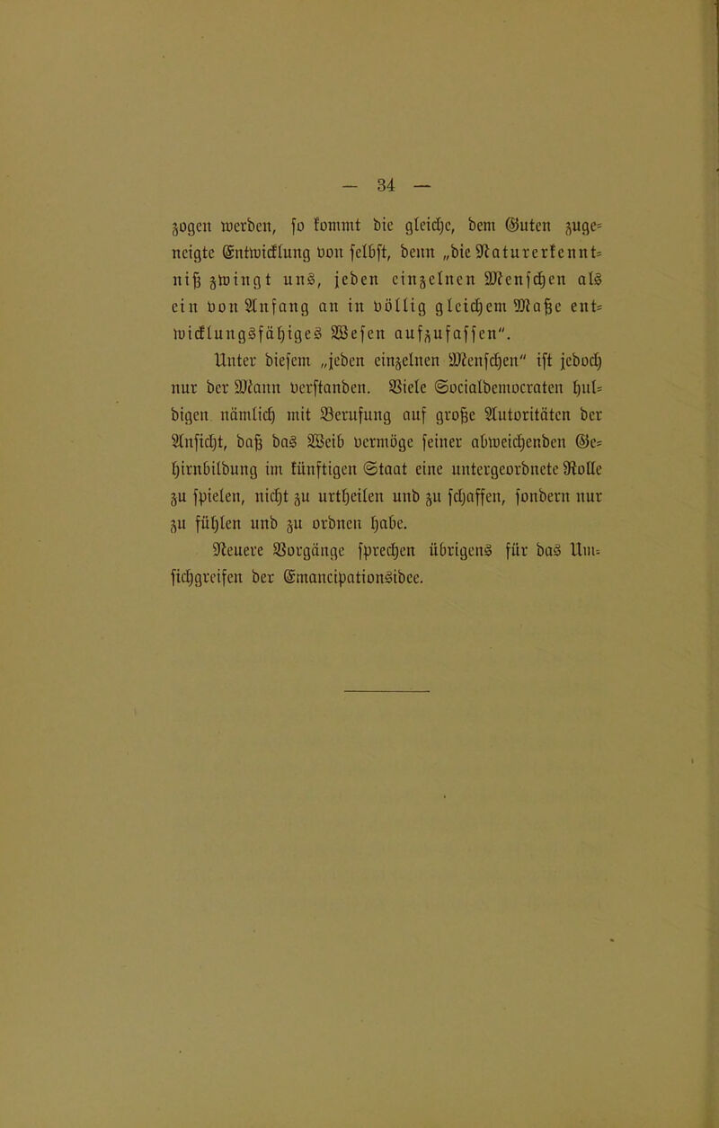 jogen werben, jo fomnit bie glcidjc, bent ©utcn suge= neigte (Sntwidlung üonfetbft, beim „bieÜRaturerfcnnt* ntjs swingt uit§, jcben einselnen äftenfdjen als ein öon Anfang an in üöüig gleichem üftafje ent* WicflungSfäfjigeS SEBejen aufsnjajjen. Unter biejcm „jeben einseinen ÜDfenfdjen ift jcbodf nur ber Sftann Ocrftanben. SSiete Socialbemocraten tjul= bigen nämlidj mit ^Berufung auf grofjc Autoritäten ber Anfidjt, bafj baS SCBeib oermöge feiner abweidfenben ©e* fyirnbilbung im fitnftigeit (Staat eine untergeorbnete Stolle SU fpielen, nidjt su urtljeilen uitb §u fdjaffen, fonbern nur SU fügten unb su orbncn pabe. teuere Vorgänge fpredjen übrigens für baS Uun fidjgrcifeit ber (SmancipationSibce.