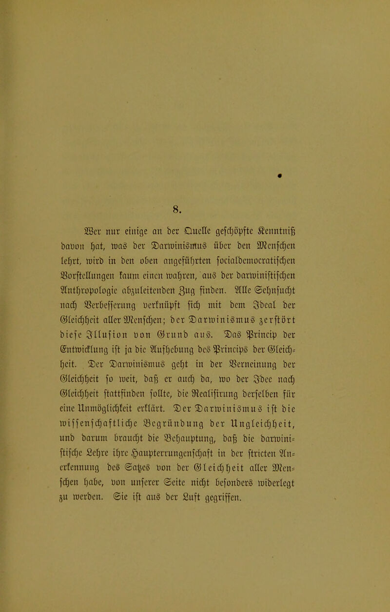 8. 28er nur einige an ber Quelle gefepöpfte $enntntfj baboit fjat, toag ber Qarminigmug über ben ä^enfe^en leprt, toirb in ben oben angeführten focialbcmocratifdjen VorftcHungen faurn einen mapren, au§ ber bartoiniftifepen Anthropologie ab^ulettenbert ßitg finben. Alle ©cpnfucpt nach Verbefferung berfnüpft fiep mit bem Sbeal ber (SJleicppcit aller Sftcnfchen; ber ®arioini§mu§ jerftört biefe Srllufion Don ©runb aug. ©ag ^rincip ber Gsnttoicflung ift ja bic Aufhebung beg fßrincipg ber @leid)= pcit. ®er Qarminigmug gept in ber Verneinung ber ©leidjpcit fo meit, baff er aitcp ba, mo ber Sbce nadj ©leieppeit ftattfinben füllte, bic Vealifirung berfclbcn für eine Unmöglicpleit erflärt. Qer Qarmiuigntug ift bic miffeufdjaftlidjc Vcgrünbung ber Ungleidjpeit, unb barutn braudjt bie Vcpauptung, baff bie barU)ini= ftifdjc Sepre ipre ^aupterrnngenfepaft in ber ftricten An* erfennung beg ©apeg bon ber ©leidfpeit aller Sfften= fepen habe, Don uitfcrer ©eite niept befonberg miberlcgt ju merben. ©ie ift aitg ber fiuft gegriffen.