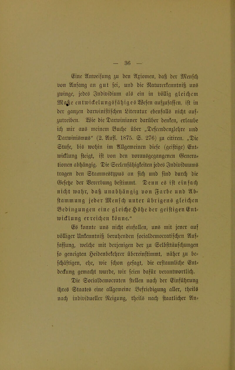 (Sine Slnmeifung $u bcn Stjiomen, baf3 ber SÜ^cnfcT) tmn Slitfang an gut fei, mtb bic Sftaturerfenntnifj uns gmingc, jebcS Snbiüibium als ein in imltig gleichem SJiajje entmicfelungSfäf)igeS2Befen auföufaffcn, ift in bcr ganzen barminiftifdfen Literatur ebenfalls nicht auf* gutreiben. SBic bic SDarmiuianer barüber beiden, erlaube icf) mir aus meinem 93ud)e über „SDefccnbenjtchre unb ©arminiSmuS (2. Stuft. 1875. @. 276) ^a citircn. „®ic ©tufc, bi§ mot)in im Slllgemcincn biefe (geiftige) @nt= mieftung fteigt, ift Dan bcn üorauSgegaugenen ©cncra* tionen abhängig. £)ic ©eetcnfatjigfeiteu jebeS SnbimbuuniS tragen ben ©tammeSthpuS an fidj unb finb burd) bie ©efc^e bcr Vererbung beftimmt. ®enn cS ift einfach nicf;t mafjr, ba£ unabhängig non garbc unb 3t6= ftammung jeber äßenfeh unter übrigens gleichen Söcbingungcn eine gleiche §öl)e bcr geiftigen @nt* mieftung errcidfen fönne. @S fonnte uns nicht einfatten, uns mit jener auf tmtliger Unfcnntuifj beruhenben focialbcmocratifdfcn Stuf* faffung, meldjc mit berjenigen ber ju ©ctbfttäufchungen fo geneigten £>eibenbcfct)rer übcrcinftimmt, näher 511 bc* fd)äftigen, ehe, mie fdjon gefagt, bie erftauntidje @nt* bedung gemadjt mürbe, mir feien baftir ncrantmortlidj. SDie ©ocialbemocratcn ftelfen naef; bcr ©infüfjrung it)reS ©taates eine allgemeine SSefricbigung alter, tt)cilS naef) inbibibuettcr Steigung, ttjeitS nach ftaattidjer Stu*