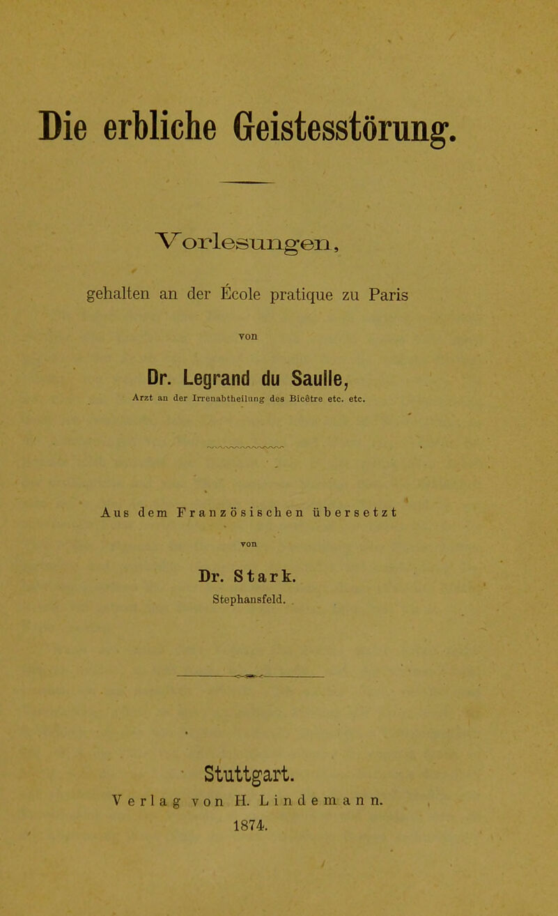 Die erbliche Greistesstörung. V orlesungen, gehalten an der Ecole pratique zu Paris von Dr. Legrand du Saulle, Arzt an der Irrenabtheilung des Bic§tre etc. etc. Aus dem Französischen übersetzt von Dr. Stark. Stephansfeld. ' Stuttgart. Verlag von H. Lindemann. 1874.