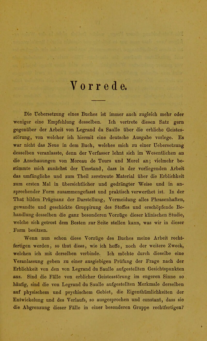 / t Vorrede. Die Uebersetzung eines Buches ist immer auch zugleich mehr oder weniger eine Empfehlung desselben. Ich vertrete diesen Satz gern gegenüber der Arbeit von Legrand du Saulle über die erbliche Geistes- störung, von welcher ich hiermit eine deutsche Ausgabe vorlege. Es war nicht das Neue in dem Buch, welches mich zu einer Uebersetzung desselben veranlasste, denn der Verfasser lehnt sich im Wesentlichen an die Anschauungen von Moreau de Tours und Morel an; vielmehr be- stimmte mich zunächst der Umstand, dass in der vorliegenden Arbeit das umfängliche und zum Theil zerstreute Material über die Erblichkeit zum ersten Mal in übersichtlicher und gedrängter Weise und in an- sprechender Form zusammengefasst und praktisch verwerthet ist. In der That bilden Prägnanz der Darstellung, Vermeidung alles Phrasenhaften, gewandte und geschickte Giuppirung des Stoffes und erschöpfende Be- handlung desselben die ganz besonderen Vorzüge dieser klinischen Studie, welche sich getrost dem Besten zur Seite stellen kann, was wir in dieser Form besitzen. Wenn nun schon diese Vorzüge des Buches meine Arbeit recht- fertigen werden, so thut diess, wie ich hoffe, noch der weitere Zweck, welchen ich mit derselben verbinde. Ich möchte durch dieselbe eine Veranlassung geben zu einer ausgiebigen Prüfung der Frage nach der Erblichkeit von den von Legrand du Saulle aufgestellten Gesichtspunkten aus. Sind die Fälle von erblicher Geistesstörung im engeren Sinne so häufig, sind die von Legrand du Saulle aufgestellten Merkmale derselben auf physischem und psychischem Gebiet, die Eigenthümlichkeiten der Entwickelung und des Verlaufs, so ausgesprochen und constant, dass sie die Abgrenzung dieser Fälle in einer besonderen Gruppe rechtfertigen?