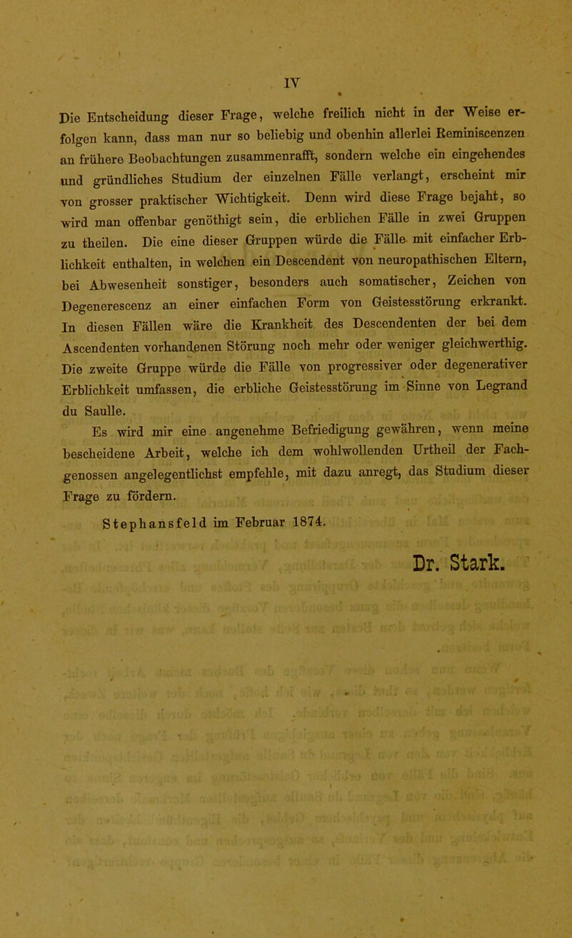 Die Entscheidung dieser Frage, welche freilich nicht in der Weise er- folgen kann, dass man nur so beliebig und obenhin allerlei Reminiscenzen an frühere Beobachtungen zusammenrafft, sondern welche ein eingehendes und gründliches Studium der einzelnen Fälle verlangt, erscheint mir von grosser praktischer Wichtigkeit. Denn vrird diese Frage bejaht, so wird man offenbar genöthigt sein, die erblichen Fälle in zwei Gruppen zu theilen. Die eine dieser Gruppen würde die Fälle- mit einfacher Erb- lichkeit enthalten, in welchen ein Descendent von neuropathischen Eltern, bei Abwesenheit sonstiger, besonders auch somatischer, Zeichen von Degenerescenz an einer einfachen Form von Geistesstörung erkrankt. In diesen Fällen wäre die Krankheit des Descendenten der bei dem Ascendenten vorhandenen Störung noch mehr oder weniger gleichwerthig. Die zweite Gruppe würde die Fälle von progressiver oder degenerativer Erblichkeit umfassen, die erbliche Geistesstörung im Sinne von Legrand du Saulle. Es wird mir eine angenehme Befriedigung gewähren, wenn meine bescheidene Arbeit, welche ich dem wohlwollenden Urtheil der Fach- genossen angelegentlichst empfehle, mit dazu anregt, das Studium dieser Frage zu fördern. Stephansfeld im Februar 1874. Dr. Stark.