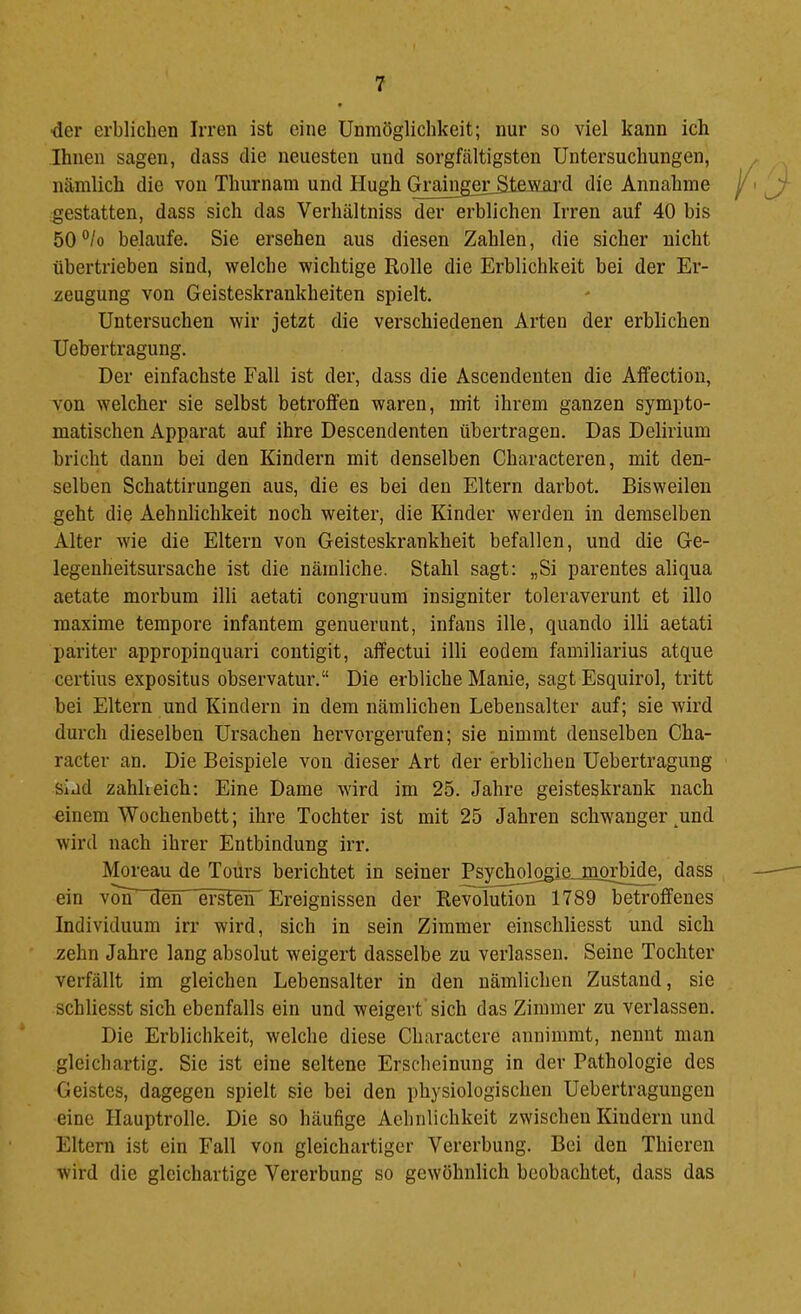 ■der erblichen Irren ist eine Unmöglichkeit; nur so viel kann ich Ihnen sagen, dass die neuesten und sorgfältigsten Untersuchungen, nämlich die von Thurnam und Hugh GraingeiLS.tegiU‘d die Annahme gestatten, dass sich das Verhältniss der erblichen Irren auf 40 bis 50®/o belaufe. Sie ersehen aus diesen Zahlen, die sicher nicht übertrieben sind, welche wichtige Rolle die Erblichkeit bei der Er- zeugung von Geisteskrankheiten spielt. Untersuchen wir jetzt die verschiedenen Arten der erblichen Uehertragung. Der einfachste Fall ist der, dass die Ascendeuten die Affection, von welcher sie selbst betroffen waren, mit ihrem ganzen sympto- matischen Apparat auf ihre Descendenten übertragen. Das Delirium bricht dann bei den Kindern mit denselben Characteren, mit den- selben Schattirungen aus, die es bei den Eltern darbot. Bisweilen geht die Aehnlichkeit noch weiter, die Kinder werden in demselben Alter wie die Eltern von Geisteskrankheit befallen, und die Ge- legenheitsursache ist die nämliche. Stahl sagt: „Si parentes aliqua aetate morbum illi aetati congruum insigniter toleraverunt et illo maxime tempore infantem genuerunt, infans ille, quando illi aetati pariter appropinquari contigit, affectui illi eodem familiarius atque certius expositus observatur.“ Die erbliche Manie, sagt Esquirol, tritt bei Eltern und Kindern in dem nämlichen Lebensalter auf; sie wird durch dieselben Ursachen hervorgerufen; sie nimmt denselben Cha- racter an. Die Beispiele von dieser Art der erblichen Uehertragung sind zahlreich: Eine Dame wird im 25. Jahre geisteskrank nach einem Wochenbett; ihre Tochter ist mit 25 Jahren schwanger ^und wird nach ihrer Entbindung irr. Moreau de Tours berichtet in seiner Psychologie mojjnde. dass ein v^ den ersten Ereignissen der Revolution 1789 betroffenes Individuum irr wird, sich in sein Zimmer einschliesst und sich zehn Jahre lang absolut weigert dasselbe zu verlassen. Seine Tochter verfällt im gleichen Lebensalter in den nämlichen Zustand, sie schliesst sich ebenfalls ein und weigert sich das Zimmer zu verlassen. Die Erblichkeit, welche diese Charactere annimmt, nennt man gleichartig. Sie ist eine seltene Erscheinung in dev Pathologie des Geistes, dagegen spielt sie bei den physiologischen Uebertragungen eine Hauptrolle. Die so häufige Aehnlichkeit zwischen Kindern und Eltern ist ein Fall von gleichartiger Vererbung. Bei den Thieren wird die gleichartige Vererbung so gewöhnlich beobachtet, dass das