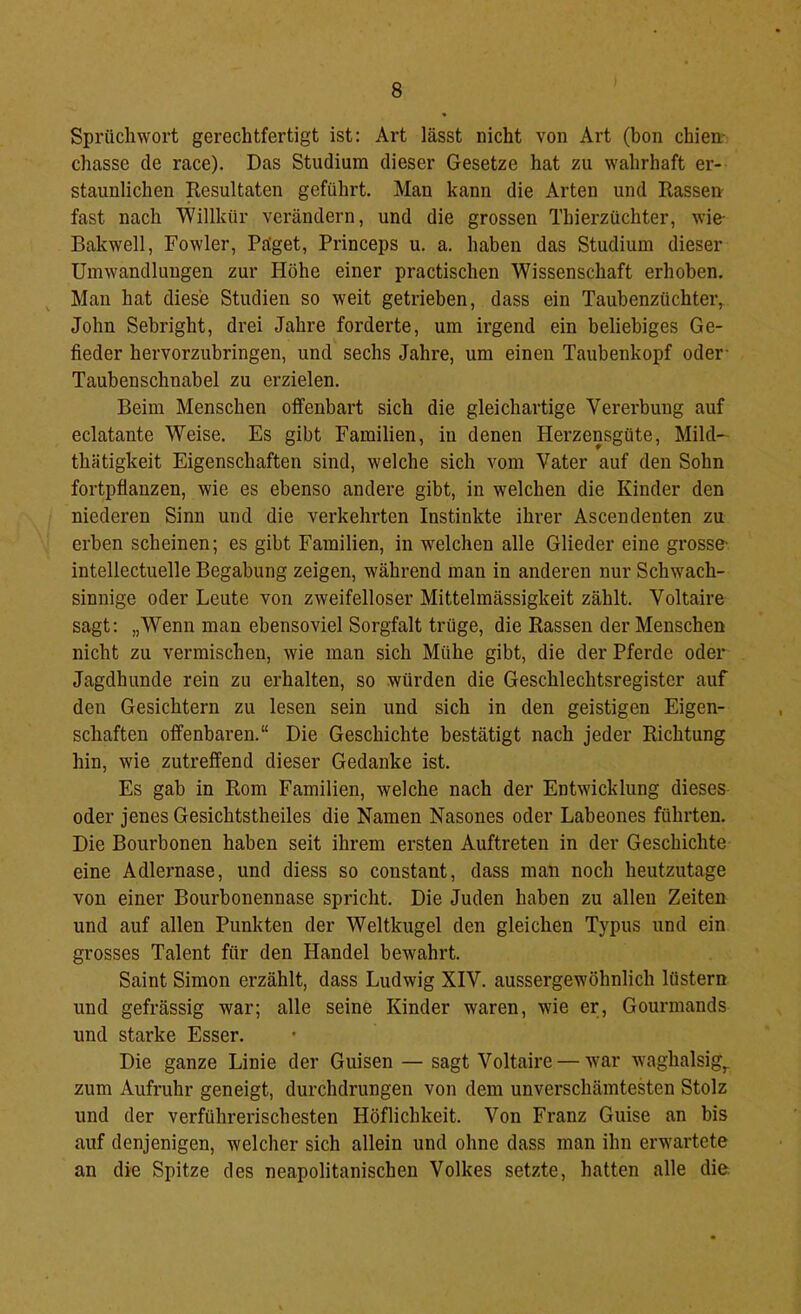 Sprücliwort gerechtfertigt ist: Art lässt nicht von Art (hon chien- chasse de race). Das Studium dieser Gesetze hat zu wahrhaft er- staunlichen Resultaten geführt. Man kann die Arten und Rassen fast nach Willkür verändern, und die grossen Thierzüchter, wie- Bakwell, Fowler, Päget, Princeps u. a. haben das Studium dieser Umwandlungen zur Höhe einer practischen Wissenschaft erhoben. Man hat diese Studien so weit getrieben, dass ein Taubenzüchter, John Sehright, drei Jahre forderte, um irgend ein beliebiges Ge- fieder hervorzubringen, und sechs Jahre, um einen Taubenkopf oder- Taubenschnabel zu erzielen. Beim Menschen offenbart sich die gleichartige Vererbung auf eclatante Weise. Es gibt Familien, in denen Herzensgüte, Mild- thätigkeit Eigenschaften sind, welche sich vom Vater auf den Sohn fortpflanzen, wie es ebenso andere gibt, in welchen die Kinder den niederen Sinn und die verkehrten Instinkte ihrer Ascendenten zu erben scheinen; es gibt Familien, in welchen alle Glieder eine grosse- intellectuelle Begabung zeigen, während man in anderen nur Schwach- sinnige oder Leute von zweifelloser Mittelmässigkeit zählt. Voltaire sagt: „Wenn man ebensoviel Sorgfalt trüge, die Rassen der Menschen nicht zu vermischen, wie man sich Mühe gibt, die der Pferde oder Jagdhunde rein zu erhalten, so würden die Geschlechtsregister auf den Gesichtern zu lesen sein und sich in den geistigen Eigen- schaften offenbaren.“ Die Geschichte bestätigt nach jeder Richtung hin, wie zutreffend dieser Gedanke ist. Es gab in Rom Familien, welche nach der Entwicklung dieses oder jenes Gesichtstheiles die Namen Nasones oder Labeones führten. Die Bourbonen haben seit ihrem ersten Auftreten in der Geschichte eine Adlernase, und diess so constant, dass man noch heutzutage von einer Bourbonennase spricht. Die Juden haben zu allen Zeiten und auf allen Punkten der Weltkugel den gleichen Typus und ein grosses Talent für den Handel bewahrt. Saint Simon erzählt, dass Ludwig XIV. aussergewöhnlich lüstern und gefrässig war; alle seine Kinder waren, wie er, Gourmands und starke Esser. Die ganze Linie der Guisen — sagt Voltaire — war waghalsig,, zum Aufruhr geneigt, durchdrungen von dem unverschämtesten Stolz und der verführerischesten Höflichkeit. Von Franz Guise an bis auf denjenigen, welcher sich allein und ohne dass man ihn erwartete an die Spitze des neapolitanischen Volkes setzte, hatten alle die