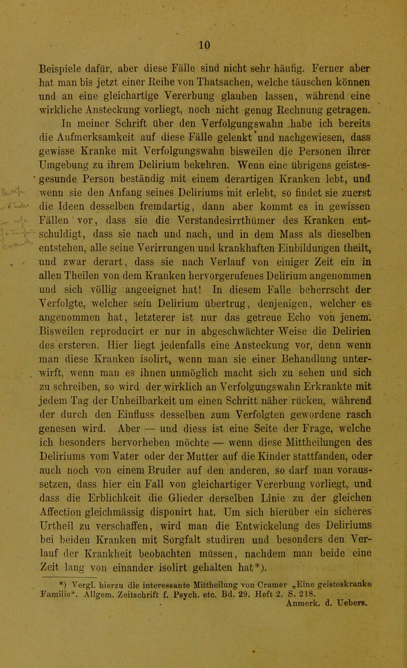 Beispiele dafür, aber diese Fälle sind nicht sehr häufig. Ferner aber hat inan bis jetzt einer Reihe von Thatsachen, welche täuschen können und an eine gleichartige Vererbung glauben lassen, während eine wirkliche Ansteckung vorliegt, noch nicht genug Rechnung getragen. In meiner Schrift über den Verfolgungswahn habe ich bereits die Aufmerksamkeit auf diese Fälle gelenkt 'und nachgew'iesen, dass gewisse Kranke mit Verfolgungswahn bisweilen die Personen ihrer Umgebung zu ihrem Delirium bekehren. Wenn eine übrigens geistes- ' gesunde Person beständig mit einem derartigen Kranken lebt, und wenn sie den Anfang seines Deliriums mit erlebt, so findet sie zuerst . Jdie Ideen desselben fremdartig, dann aber kommt es in gewissen ^ «/‘j- Fällen vor, dass sie die Verstandesirrthinner des Kranken ent- Jl,'-'—K' schuldigt, dass sie nach und nach, und in dem Mass als dieselben ■ entstehen, alle seine Verirrungen und krankhaften Einbildungen theilt, . / und zwar derart, dass sie nach Verlauf von einiger Zeit ein in allen Theilen von dem Kranken hervorgemfenes Delirium angenommen und sich völlig angeeignet hat! In diesem Falle beherrscht der Verfolgte, welcher sein Delirium übertrug, denjenigen, welcher es angenommen hat, letzterer ist nur das getreue Echo von jenem'. Bisweilen reproducirt er nur in abgeschwächter Weise die Delirien des ersteren. Hier liegt jedenfalls eine Ansteckung vor, denn wenn man diese Kranken isolirt^ wenn man sie einer Behandlung unter- . wirft, wmnn mau es ihnen unmöglich macht sich zu sehen und sich zu schreiben, so wird der wirklich an Verfolgungswahn Erkrankte mit jedem Tag der Unheilbarkeit um einen Schidtt näher rücken, während der durch den Einfluss desselben zum Verfolgten gewordene rasch genesen wird. Aber — und diess ist eine Seite der Frage, welche ich besonders hervorheben möchte — wenn diese Mittheilungen des Deliriums vom Vater oder der Mutter auf die Kinder stattfanden, oder auch noch von einem Bruder auf den anderen, so darf man voraus- setzen, dass hier ein Fall von gleichartiger Vererbung vorliegt, und dass die Erblichkeit die Glieder derselben Linie zu der gleichen Affectiou gleichmässig disponirt hat. Um sich hierüber ein sicheres Urtheil zu verschaffen, wird man die Entwickelung des Deliriums bei beiden Kranken mit Sorgfalt studiren und besonders den Ver- lauf der Krankheit beobachten müssen, nachdem man beide eine Zeit lang von einander isolirt gehalten hat*). *) Vergl. hierzu die interessante Mittheilung von Gramer „Eine geisteskranke Familie“. Allgem. Zeitschrift f. Psych. etc. Bd. 29. Heft 2. S. 218. Anmerk. d. Uebers.