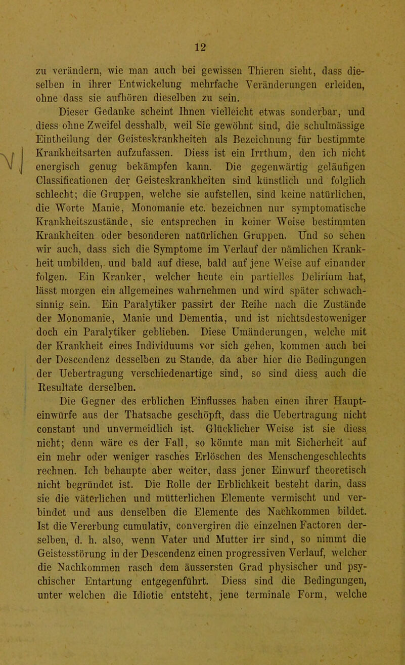zu verändern, wie man auch bei gewissen Thieren sieht, dass die- selben in ihrer Entwickelung mehrfache Veränderungen erleiden, ohne dass sie aufliören dieselben zu sein. Dieser Gedanke scheint Ihnen vielleicht etw'as sonderbar, und diess ohne Zweifel desshalb, weil Sie gewöhnt sind, die schulmässige Eintheilung der Geisteskrankheiten als Bezeichnung für besti;nmte Krankheitsarten aufzufassen. Diess ist ein Irrthum, den ich nicht energisch genug bekämpfen kann. Die gegenwärtig geläufigen Classificationen der Geisteskrankheiten sind künstlich und folglich schlecht; die Gruppen, w'elche sie aufstellen, sind keine natürlichen, die Worte Manie, Monomanie etc. bezeichnen nur symptomatische Krankheitszustände, sie entsprechen in keiner Weise bestimmten Krankheiten oder besonderen natürlichen Gruppen. Und so sehen w'ir auch, dass sich die Symptome im Verlauf der nämlichen Krank- heit umbilden,, und bald auf diese, bald auf jene Weise auf einander folgen. Ein Kranker, welcher heute ein partielles Delirium hat, lässt morgen ein allgemeines wahrnehmen und wird später schwach- sinnig sein. Ein Paralytiker passirt der Reihe nach die Zustände der Monomanie, Manie und Dementia, und ist nichtsdestoweniger doch ein Paralytiker geblieben. Diese Umänderungen, welche mit der Krankheit eines Individuums vor sich gehen, kommen auch bei der Descendenz desselben zu Stande, da aber hier die Bedingungen der Uebertragung verschiedenartige sind, so sind diess auch die Resultate derselben. Die Gegner des erblichen Einflusses haben einen ihrer Haupt- einwürfe aus der Thatsache geschöpft, dass die Uebertragung nicht constant und unvermeidlich ist. Glücklicher Weise ist sie diess nicht; denn wäre es der Fall, so könnte man mit Sicherheit auf ein mehr oder weniger rasches Erlöschen des Menschengeschlechts rechnen. Ich behaupte aber weiter, dass jener Einwurf theoretisch nicht begründet ist. Die Rolle der Erblichkeit besteht darin, dass sie die väterlichen und mütterlichen Elemente vermischt und ver- bindet und aus denselben die Elemente des Nachkommen bildet. Ist die Vererbung cumulativ, convergiren die einzelnen Factoren der- selben, d. h. also, w'enn Vater und Mutter irr sind, so nimmt die Geistesstörung in der Descendenz einen progressiven Verlauf, welcher die Nachkommen rasch dem äussersten Grad physischer und psy- chischer Entartung entgegenführt. Diess sind die Bedingungen, unter welchen die Idiotie entsteht, jene terminale Form, welche