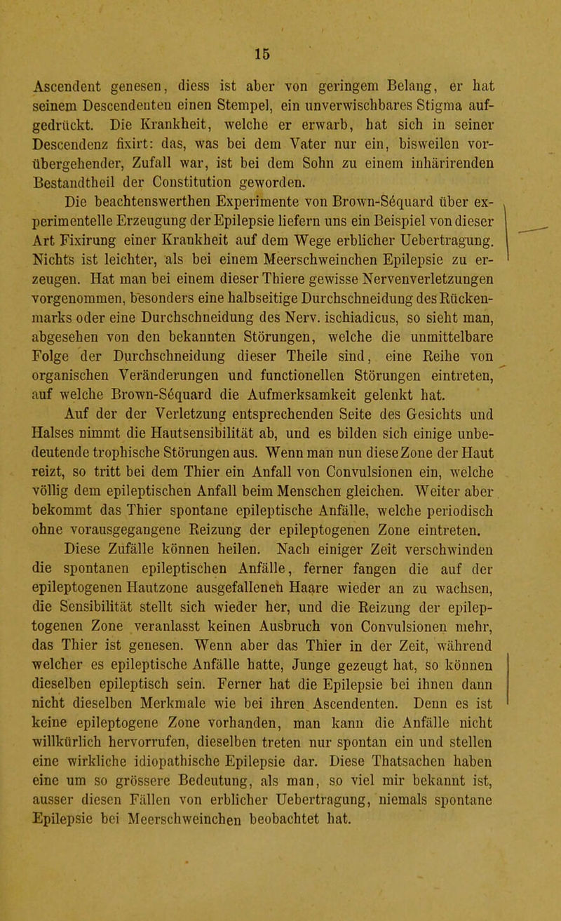 Ascenclent genesen, diess ist aber von geringem Belang, er hat seinem Descendenteii einen Stempel, ein unverwischbares Stigma auf- gedrückt. Die Krankheit, welche er erwarb, hat sich in seiner Descendenz fixirt: das, was bei dem Vater nur ein, bisweilen vor- übergehender, Zufall war, ist bei dem Sohn zu einem inhärirenden Bestandtheil der Constitution geworden. Die beachtenswerthen Experimente von Brown-Sdquard über ex- perimentelle Erzeugung der Epilepsie liefern uns ein Beispiel von dieser Art Fixirung einer Krankheit auf dem Wege erblicher Uebertragung. Nichts ist leichter, als bei einem Meerschweinchen Epilepsie zu er- zeugen. Hat man bei einem dieser Thiere gewisse Nervenverletzungen vorgenommen, besonders eine halbseitige Durchschnei düng des Rücken- marks oder eine Durchschneidung des Nerv, ischiadicus, so sieht man, abgesehen von den bekannten Störungen, welche die unmittelbare Folge der Durchschneidung dieser Theile sind, eine Reihe von organischen Veränderungen und functionellen Störungen eintreten, auf welche Brown-Söquard die Aufmerksamkeit gelenkt hat. Auf der der Verletzung entsprechenden Seite des Gesichts und Halses nimmt die Hautsensibilität ab, und es bilden sich einige unbe- deutende trophische Störungen aus. Wenn man nun dieseZone der Haut reizt, so tritt bei dem Thier ein Anfall von Convulsionen ein, welche völlig dem epileptischen Anfall beim Menschen gleichen. Weiter aber bekommt das Thier spontane epileptische Anfälle, welche periodisch ohne vorausgegangene Reizung der epileptogenen Zone eintreten. Diese Zufälle können heilen. Nach einiger Zeit verschwinden die spontanen epileptischen Anfälle, ferner fangen die auf der epileptogenen Hautzone ausgefallenen Haare wieder an zu wachsen, die Sensibilität stellt sich wieder her, und die Reizung der epilep- togenen Zone veranlasst keinen Ausbruch von Convulsionen mehr, das Thier ist genesen. Wenn aber das Thier in der Zeit, während welcher es epileptische Anfälle hatte, Junge gezeugt hat, so können dieselben epileptisch sein. Ferner hat die Epilepsie bei ihnen dann nicht dieselben Merkmale wie bei ihren Ascendenten. Denn es ist keine epileptogene Zone vorhanden, man kann die Anfälle nicht willkürlich hervorrufen, dieselben treten nur spontan ein und stellen eine wirkliche idiopathische Epilepsie dar. Diese Thatsachen haben eine um so grössere Bedeutung, als man, so viel mir bekannt ist, ausser diesen Fällen von erblicher Uebertragung, niemals spontane Epilepsie bei Meerschweinchen beobachtet hat.