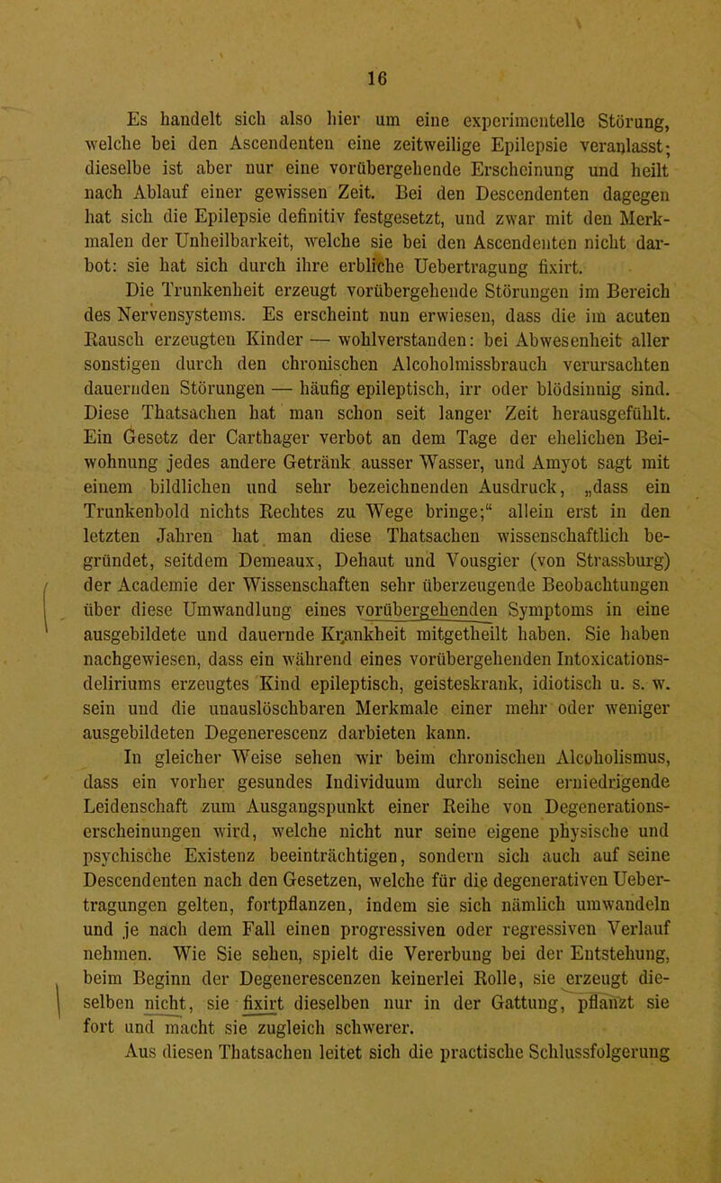Es handelt sich also hier um eine experimentelle Störung, welche hei den Ascendenten eine zeitweilige Epilepsie veranlasst; dieselbe ist aber nur eine vorübergehende Erscheinung und heilt nach Ablauf einer gewissen Zeit. Bei den Descendenten dagegen hat sich die Epilepsie definitiv festgesetzt, und zwar mit den Merk- malen der Unheilbarkeit, welche sie bei den Ascendenten nicht dar- hot: sie hat sich durch ihre erbliche Uehertragung fixirt. Die Trunkenheit erzeugt vorübergehende Störungen im Bereich des Nervensystems. Es erscheint nun erwiesen, dass die im acuten Rausch erzeugten Kinder — wohlverstanden: bei Abwesenheit aller sonstigen durch den chronischen Alcoholmissbrauch verursachten dauernden Störungen — häufig epileptisch, irr oder blödsinnig sind. Diese Thatsachen hat man schon seit langer Zeit herausgefühlt. Ein Gesetz der Carthager verbot an dem Tage der ehelichen Bei- wohnung jedes andere Getränk ausser Wasser, und Amyot sagt mit einem bildlichen und sehr bezeichnenden Ausdruck, „dass ein Trunkenbold nichts Rechtes zu Wege bringe;“ allein erst in den letzten Jahren hat man diese Thatsachen wissenschaftlich be- gründet, seitdem Demeaux, Dehaut und Vousgier (von Strassburg) der Academie der Wissenschaften sehr überzeugende Beobachtungen über diese Umwandlung eines vorübergehenden Symptoms in eine ausgebildete und dauernde Ki;ankheit mitgetheilt haben. Sie haben nachgewiesen, dass ein während eines vorübergehenden Intoxications- deliriums erzeugtes Kind epileptisch, geisteskrank, idiotisch u. s. w\ sein und die unauslöschbaren Merkmale einer mehr oder weniger ausgebildeten Degenerescenz darbieten kann. In gleicher Weise sehen wir beim chronischen Alcoholismus, dass ein vorher gesundes Individuum durch seine erniedrigende Leidenschaft zum Ausgangspunkt einer Reihe von Degenerations- erscheinungen -wird, welche nicht nur seine eigene physische und psychische Existenz beeinträchtigen, sondern sich auch auf seine Descendenten nach den Gesetzen, welche für die degenerativen Ueber- tragungen gelten, fortpflanzen, indem sie sich nämlich umwandeln und je nach dem Fall einen progressiven oder regressiven Verlauf nehmen. Wie Sie sehen, spielt die Vererbung bei der Entstehung, beim Beginn der Degenerescenzen keinerlei Rolle, sie erzeugt die- selben nicht, sie fixirt dieselben nur in der Gattung, pflanzt sie fort und macht sie zugleich schwerer. Aus diesen Thatsachen leitet sich die practische Schlussfolgerung