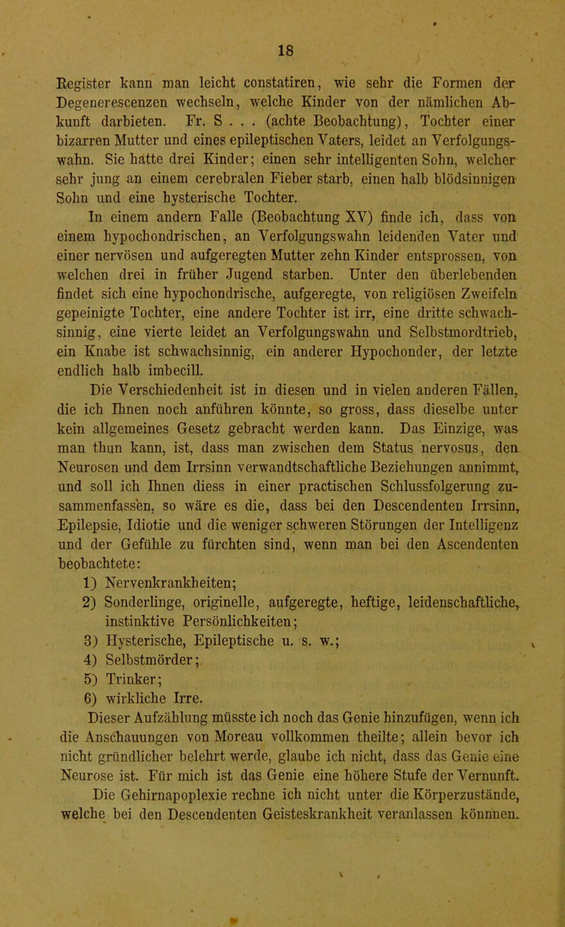 Eegister kann man leicht constatiren, wie sehr die Formen der Degenerescenzen wechseln, welche Kinder von der nämlichen Ab- kunft darhieten. Fr. S . . . (achte Beobachtung), Tochter einer bizarren Mutter und eines epileptischen Vaters, leidet an Verfolgungs- wahn. Sie hatte drei Kinder; einen sehr intelligenten Sohn, welcher sehr jung an einem cerebralen Fieber starb, einen halb blödsinnigen Sohn und eine hysterische Tochter. In einem andern Falle (Beobachtung XV) finde ich, dass von einem hypochondrischen, an Verfolgungswahn leidenden Vater und einer nervösen und aufgeregten Mutter zehn Kinder entsprossen, von welchen drei in früher Jugend starben. Unter den überlebenden findet sich eine hypochondrische, aufgeregte, von religiösen Zweifeln gepeinigte Tochter, eine andere Tochter ist irr, eine dritte schwach- sinnig, eine vierte leidet an Verfolgungswahn und Selbstmord tri eh, ein Knabe ist schwachsinnig, ein anderer Hypochonder, der letzte endlich halb imbecill. Die Verschiedenheit ist in diesen und in vielen anderen Fällen, die ich Ihnen noch anführen könnte, so gross, dass dieselbe unter kein allgemeines Gesetz gebracht werden kann. Das Einzige, was man thun kann, ist, dass man zwischen dem Status nervosus, den Neurosen und dem Irrsinn verwandtschaftliche Beziehungen annimmt, und soll ich Ihnen diess in einer practischen Schlussfolgerung zu- sammenfassen, so wäre es die, dass bei den Descendenten Irrsinn, Epilepsie, Idiotie und die weniger schweren Störungen der Intelligenz und der Gefühle zu fürchten sind, wenn man bei den Ascendenten beobachtete: 1) Nervenkrankheiten; 2) Sonderlinge, originelle, aufgeregte, heftige, leidenschaftliche, instinktive Persönlichkeiten; 3) Hysterische, Epileptische u. s. w.; 4) Selbstmörder; 5) Trinker; 6) wirkliche Irre. Dieser Aufzählung müsste ich noch das Genie hinzufügen, wenn ich die Anschauungen von Moreau vollkommen theilte; allein bevor ich nicht gründlicher belehrt werde, glaube ich nicht, dass das Genie eine Neurose ist. Für mich ist das Genie eine höhere Stufe der Vernunft. Die Gehirnapoplexie rechne ich nicht unter die Körperzustände, welche hei den Descendenten Geisteskrankheit veranlassen könnnen.