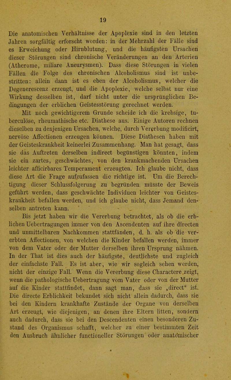 Die anatomischeu Verhältnisse der Apoplexie sind in den letzten Jahren sorgfältig erforscht worden: in der Mehrzahl der Fälle sind es Erweichung oder Hirnblutung, und die häufigsten Ursachen dieser Störungen sind chronische Veränderungen an den Arterien (Atherome, miliare Aneurysmen). Dass diese Störungen in vielen Fällen die Folge des chronischen Alcoholismus sind ist unbe- stritten: allein dann ist es eben der Alcoholismus, welcher die Degenerescenz erzeugt, und die Apoplexie, welche selbst nur eine Wirkung desselben ist, darf nicht unter die ursprünglichen Be- dingungen der erblichen Geistesstörung gerechnet werden. Mit noch gewichtigerem Grunde scheide ich die krebsige, tu- berculöse, rheumathische etc. Diathese aus. Einige Autoren rechnen dieselben zu denjenigen Ursachen, welche, durch Vererbung modificirt, nervöse Affectionen erzeugen können. Diese Diathesen haben mit der Geisteskrankheit keinerlei Zusammenhang. Man hat gesagt, dass sie das Auftreten derselben indirect begünstigen könnten, indem sie ein zartes, geschwächtes, von den krankmachenden Ursachen leichter afficirbares Temperament erzeugten. Ich glaube nicht, dass diese Art die Frage aufzufassen die richtige ist. Um die Berech- tigung dieser Schlussfolgerung zu begründen müsste der Beweis geführt werden, dass geschwächte Individuen leichter von Geistes- krankheit befallen werden, und ich glaube nicht, dass Jemand den- selben antreten kann. ' Bis jetzt haben wir die Vererbung betrachtet, als ob die erb- lichen Uebertragungen immer von den Ascendenten auf ihre directen und unmittelbaren Nachkommen stattfänden, d. h. als ob die ver- erbten Affectionen, von welchen die Kinder befallen werden, immer von dem Vater oder der Mutter derselben ihren Ursprung nähmen. In der That ist dies auch der häufigste, deutlichste und zugleich der einfachste Fall. Es ist aber, wie wir sogleich sehen werden, nicht der einzige Fall, Wenn die Vererbung diese Charactere.zeigt, wenn die pathologische Uebertragung vom Vater oder von der Mutter auf die Kinder stattfindet, dann sagt man, dass sie „direct“ ist. Die directe Erblichkeit bekundet sich nicht allein dadurch, dass sie bei den Kindern krankhafte Zustände der Organe von derselben Art erzeugt, wie diejenigen, an denen ihre Eltern litten, sondern auch dadurch, dass sie bei den Descendenten einen besonderen Zu- stand des Organismus schafft, welcher zu einer bestimmten Zeit den Ausbruch ähnlicher functioneller Störungen' oder anatchuischer