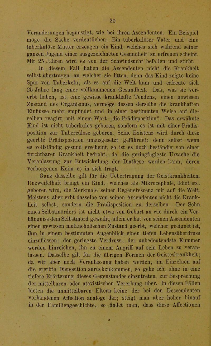 Veränderungen begünstigt, wie bei ihren Ascendenten. Ein Beispiel möge die Sache verdeutlichen: Ein tuberkulöser Vater und eine tuberkulöse Mutter erzeugen ein Kind, welches sich w'ährend seiner ganzen Jugend einer ausgezeichneten Gesundheit zu erfreuen scheint. Mt 25 Jahren wird es von der Schwindsucht befallen und stirbt. In diesem Fall haben die Ascendenten nicht die Krankheit selbst übertragen, an welcher sie litten, denn das Kind zeigte keine Spur von Tuberkeln, als es auf die Welt kam und erfreute sich 25 Jahre lang einer vollkommenen Gesundheit. Das, was sie ver- erbt haben, ist eine gewisse krankhafte Tendenz, einen gewissen Zustand des Organismus, vermöge dessen derselbe die krankhaften Einflüsse mehr empfindet und in einer bestimmten Weise auf die- selben reagirt, mit einem Wjort „die Prädisposition“. Das erwähnte Kind ist nicht tuberkulös geboren, sondern es ist mit einer Prädis- position zur Tubercülose geboren. Seine Existenz wird durch diese geerbte Prädisposition unausgesetzt gefährdet; denn selbst w^enn es vollständig gesund erscheint, so ist es doch beständig von einer furchtbaren Krankheit bedroht, da die geringfügigste Ursache die Veranlassung zur Entwickelung der Diathese werden kann, deren verborgenen Keim es in sich trägt. Ganz dasselbe gilt für die üebertragung der Geistkrankheiten. Unzweifelhaft bringt ein Kind, welches als Mikrocephale, Idiot etc. geboren wird, die Merkmale seiner Degenefescenz mit auf die Welt. Meistens aber erbt dasselbe von seinen Ascendenten nicht die Krank- heit selbst, sondern die Prädisposition zu derselben. Der Sohn eines Selbstmörders ist nicht etwa von Geburt an wie durch ein Ver- hängniss dem Selbstmord geweiht, allein er hat von seinen Ascendenten einen gewissen melancholischen Zustand geerbt, welcher geeignet ist, ihm in einem bestimmten Augenblick einen tiefen Lebensüberdruss einzuflössen: der geringste Verdruss, der unbedeutendste Kummer werden hinreichen, ihn zu einem Angriff auf sein Leben zu veran- lassen. Dasselbe gilt für die übrigen Formen der Geisteskrankheit; da wir aber noch Veranlassung haben werden, im Einzelnen auf die ererbte Disposition zurückzukommen, so gehe ich, ohne in eine tiefere Erörterung dieses Gegenstandes einzutreten, zur Besprechung der mittelbaren oder atavistischen Vererbung über. In diesen Fällen bieten die unmittelbaren Eltern keine der bei den Desceiidenten vorhandenen Affection analoge dar; steigt man aber höher hinauf in der Familiengeschichte, so findet man, dass diese Affectionen
