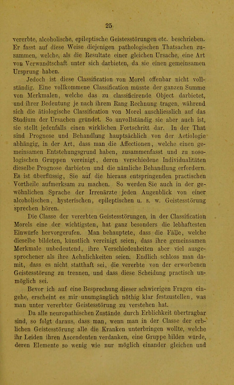 Yererbte, alcoholische, epileptische Geistesstörungen etc. beschrieben. Er fasst auf diese Weise diejenigen pathologischen Thatsachen zu- sammen, welche, als die Resultate einer gleichen Ursache, eine Art von Verwandtschaft unter sich darbieten, da sie einen gemeinsamen Ursprung haben. Jedoch ist diese Classification von Morel offenbar nicht voll- ständig. Eine vollkommene Classification müsste der ganzen Summe von Merkmalen, welche das zu classificirende Object darbietet, und ihrer Bedeutung je nach ihrem Rang Rechnung tragen, während sich die ätiologische Classification von Morel auschliesslich auf das Studium der Ursachen gründet. So unvollständig sie aber auch ist, sie stellt jedenfalls einen wirklichen Fortschritt dar. In der That sind Prognose und Behandlung hauptsächlich von der Aetiologie abhängig, in der Art, dass man die Affectionen, welche einen ge- meinsamen Entstehungsgrund haben, zusammenfasst und zu noso- logischen Gruppen vereinigt, deren verschiedene Individualitäten dieselbe Prognose darbieten und die nämliche Behandlung erfordern. Es ist überflüssig, Sie auf die hieraus entspringenden practischen Vorth eile aufmerksam zu machen. So werden Sie auch in der ge- wöhnlichen Sprache der Irrenärzte jeden Augenblick von einer alcoholischen, hysterischen, epileptischen u. s. w. Geistesstörung sprechen hören. Die Classe der vererbten Geistesstörungen, in der Classification Morels eine der wichtigsten, hat ganz besonders die lebhaftesten Einwürfe hervorgerufen. Man behauptete, dass die Fälje, welche dieselbe bildeten, künstlich vereinigt seien, dass ihre gemeinsamen Merkmale unbedeutend, ihre Verschiedenheiten aber viel ausge- sprochener als ihre Aehnlichkeiten seien. Endlich schloss man da- mit, dass es nicht statthaft sei, die vererbte von der erworbenen Geistesstörung zu trennen, und dass diese Scheidung practisch un- möglich sei. Bevor ich auf eine Besprechung dieser schwierigen Fragen ein- gehe, erscheint es mir unumgänglich nöthig klar festzustellen, was man unter vererbter Geistesstörung zu verstehen hat. Da alle neuropathischen Zustände durch Erblichkeit übertragbar sind, so folgt daraus, dass man, wenn man in der Classe der erb- lichen Geistesstörung alle die Kranken unterbringen wollte, welche ihr Leiden ihren Ascendenten verdanken, eine Gruppe bilden würde, deren Elemente so wenig wie nur möglich einander gleichen und