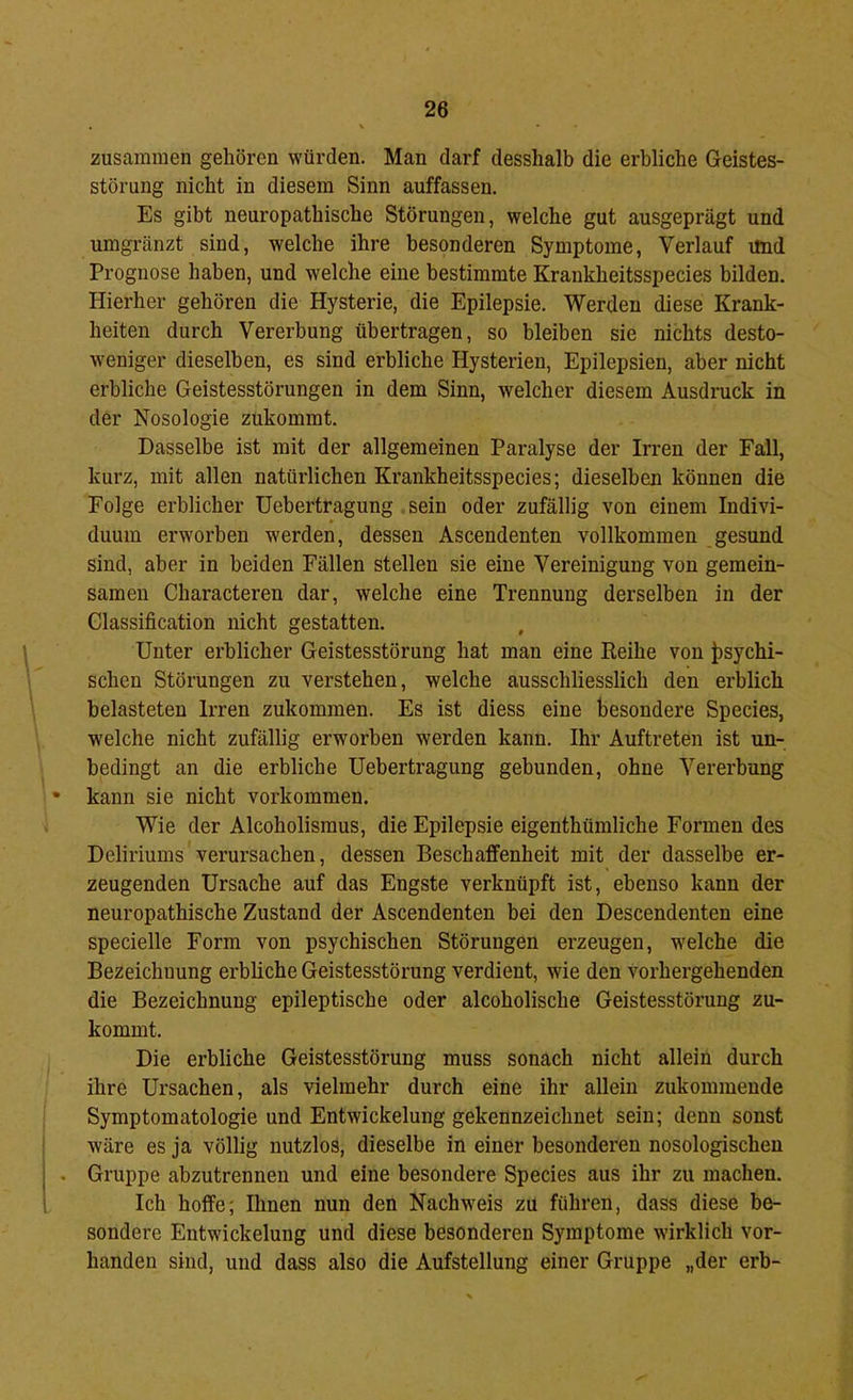 zusammen gehören würden. Man darf desshalb die erbliche Geistes- störung nicht in diesem Sinn auffassen. Es gibt neuropathische Störungen, welche gut ausgeprägt und umgränzt sind, welche ihre besonderen Symptome, Verlauf und Prognose haben, und welche eine bestimmte Krankheitsspecies bilden. Hierher gehören die Hysterie, die Epilepsie. Werden diese Krank- heiten durch Vererbung übertragen, so bleiben sie nichts desto- weniger dieselben, es sind erbliche Hysterien, Epilepsien, aber nicht erbliche Geistesstörungen in dem Sinn, welcher diesem Ausdruck in der Nosologie zukommt. Dasselbe ist mit der allgemeinen Paralyse der Irren der Fall, kurz, mit allen natürlichen Krankheitsspecies; dieselben können die Folge erblicher Uebertragung .sein oder zufällig von einem Indivi- duum erworben werden, dessen Ascendenten vollkommen gesund sind, aber in beiden Fällen stellen sie eine Vereinigung von gemein- samen Characteren dar, welche eine Trennung derselben in der Classification nicht gestatten. Unter erblicher Geistesstörung hat man eine Reihe von i>sychi- schen Störungen zu verstehen, welche ausschliesslich den erblich belasteten Irren zukommen. Es ist diess eine besondere Species, w'elche nicht zufällig erworben werden kann. Ihr Auftreten ist un- bedingt an die erbliche Uebertragung gebunden, ohne Vererbung • kann sie nicht verkommen. Wie der Alcoholismus, die Epilepsie eigenthümliche Formen des Deliriums verursachen, dessen Beschaffenheit mit der dasselbe er- zeugenden Ursache auf das Engste verknüpft ist, ebenso kann der neuropathische Zustand der Ascendenten bei den Descendenten eine specielle Form von psychischen Störungen erzeugen, w'elche die Bezeichnung erbliche Geistesstörung verdient, wie den vorhergehenden die Bezeichnung epileptische oder alcoholische Geistesstörung zu- kommt. Die erbliche Geistesstörung muss sonach nicht allein durch ihre Ursachen, als vielmehr durch eine ihr allein zukommeude Symptomatologie und Entwickelung gekennzeichnet sein; denn sonst wäre es ja völlig nutzlos, dieselbe in einer besonderen nosologischen . Gruppe abzutrenneu und eine besondere Species aus ihr zu machen. Ich hoffe; Dinen nun den Nachweis zu führen, dass diese be- sondere Entwickelung und diese besonderen Symptome wirklich vor- handen sind, und dass also die Aufstellung einer Gruppe „der erb-