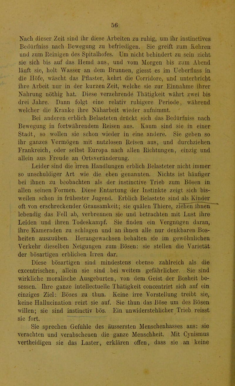 Nach dieser Zeit sind ihr diese Arbeiten zu ruhig, um ihr instiuctives Bedürfniss nach Bewegung zu befriedigen. Sie greift zum Kehren und zum Reinigen des Spitalhofes. Um nicht behindert zu sein zieht sie sich bis auf das Hemd aus, und vom Morgen bis zum Abend läuft sie, holt Wasser au dem Brunnen, giesst es im Ueberfluss in die Höfe, wäscht das Pflaster, kehrt die Corridore, und unterbricht ihre Arbeit nur in der kurzen Zeit, welche sie zur Einnahme ihrer Nahrung nöthig hat. Diese verzehrende Thätigkeit währt zwei bis drei Jahre. Dann folgt eine relativ ruhigere Periode, während welcher die Kranke ihre Näharbeit wieder aufnimmt. Bei anderen erblich Belasteten drückt sich das Bedürfniss nach Bewegung in fortwährendem Reisen aus. Kaum sind sie in einer Stadt, so wollen sie schon wieder in eine andere. Sie geben so ihr ganzes Vermögen mit nutzlosen Reisen aus, und durchziehen Frankreich, oder selbst Europa nach allen Richtungen, einzig und allein aus Freude an Ortsveränderung. Leider sind die irren Handlungen erblich Belasteter nicht immer so unschuldiger Art wie die eben genannten. Nichts ist häufiger bei ihnen zu beobachten als der instinctive Trieb zum Bösen in allen seinen Formen. Diese Entartung der Instinkte zeigt sich bis- weilen schon in frühester Jugend. Erblich Belastete sind als Kinder oft von erschreckender Grausamkeit; sie quälen Thiere, ziehen^ihnen' lebendig das Fell ab, verbrennen sie und betrachten mit Lust ihre Leiden und ihren Todeskampf. Sie finden ein Vergnügen daran, ihre Kameraden zu schlagen und an ihnen alle nur denkbaren Bos- heiten auszuüben. Heraugewachsen behalten sie im gewöhnlichen Verkehr dieselben Neigungen zum Bösen: sie stellen die Varietät der bösartigen erblichen Irren dar. Diese bösartigen sind mindestens ebenso zahlreich als die excentrischen, allein sie sind . bei weitem gefährlicher. Sie sind wirkliche moralische Ausgeburten, von dem Geist der Bosheit be- sessen. Ihre ganze intellectuelle Thätigkeit coucentrirt sich auf ein einziges Ziel: Böses zu thun. Keine irre Vorstellung treibt sie, keine Hallucination reizt sie auf. Sie thun das Böse um des Bösen willen; sie sind instiuctiv bös. Ein unwiderstehlicher Trieb reisst sie fort. Sie sprechen Gefühle des äussersten Menschenhasses aus: sie verachten und verabscheuen die ganze Menschheit. Mit Cynismus vertheidigen sie das Laster, erklären offen, dass sie an keine