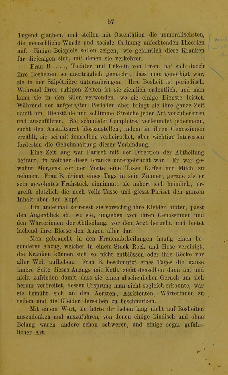 Tugend glauben, und stellen mit Ostentation die unmoralischsten, die menschliche Würde und sociale Ordnung anfechtenden Theorien auf. Einige Beispiele sollen zeigen, wie gefährlich diese Kranken für diejenigen sind, mit denen sie verkehren. Frau B . . . ., Tochter und Enkelin von Irren, hat sich durch ihre Bosheiten so unerträglich gemacht, dass man genöthigt war, sie in der Salpetri^re unterzubringen. Ihre Bosheit ist periodisch. Während ihrer ruhigen Zeiten ist sie ziemlich ordentlich, und man kann sie in den Sälen verwenden, wo sie einige Dienste leistet. Während der aufgeregten Perioden aber bringt sie ihre ganze Zeit damit hin, Diebstähle und schlimme Streiche jeder Art vorzubereiten und auszuführen. Sie schmiedet Complotte, verleumdet jedermann, sucht den Anstaltsarzt blosszustellen, indem sie ihren Genossinnen erzählt, sie sei mit demselben verheirathet, aber wichtigö Interessen forderten die Geheimhaltung dieser Verbindung. Eine Zeit lang war Pariset mit der Direction der Abtheilung betraut, in welcher diese Kranke untergebracht war. Er war ge- wohnt Morgens vor der Visite eine Tasse Kaffee mit Milch zu nehmen. Frau B. dringt eines Tags in sein Zimmer, gerade als er sein gewohntes Frühstück einnimmt; sie nähert sich heimlich, er- greift plötzlich die noch volle Tasse und giesst Pariset den ganzen Inhalt über den Kopf. Ein andermal zerreisst sie vorsichtig ihre Kleider hinten, passt den Augenblick ab, wo sie, umgeben von ihren Genossinnen und den Wärterinnen der Abtheilung, vor dem Arzt hergeht, und bietet lachend ihre Blosse den Augen aller dar. Man gebraucht in den Frauenabtheilungen häufig einen be- sonderen Anzug, welcher in einem Stück Rock und Hose vereinigt; die Kranken können sich so nicht entblössen oder ihre Röcke vor aller Welt aufheben. Frau B. beschmutzt eines Tages die ganze innere Seite dieses Anzugs mit Koth, zieht denselben dann an, und nicht zufrieden damit, dass sie einen abscheulichen Geruch um sich herum verbreitet, dessen Ursprung man nicht sogleich erkannte, war sie bemüht sich an den Aerzten, Assistenten, Wärterinnen zu reiben und die Kleider derselben zu beschmutzen. Mit einem Wort, sie hörte ihr Leben lang nicht auf Bosheiten auszudenken und auszuführen, von denen einige kindisch und ohne Belang waren andere schon schwerer, und einige sogar gefähr- licher Art. 4