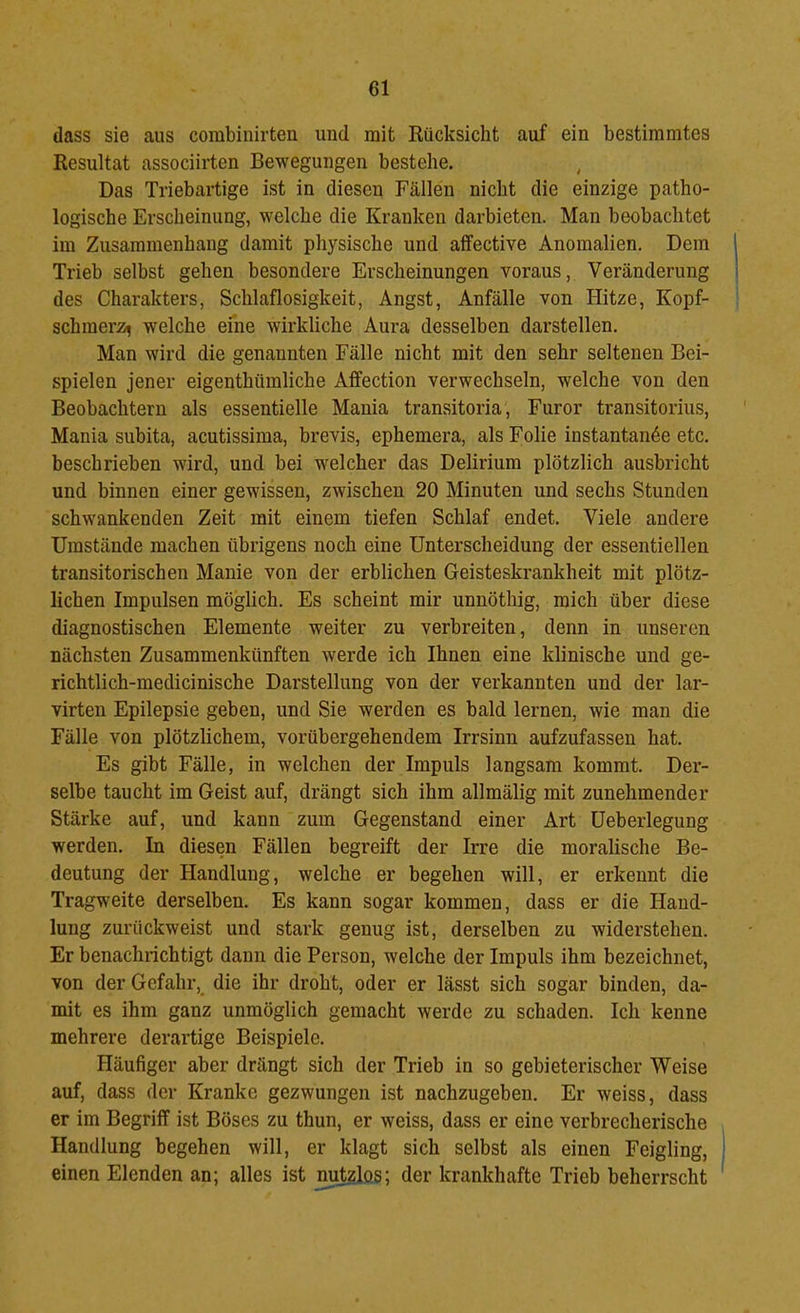 dass sie aus corabinirten und mit Rücksicht auf ein bestimmtes Resultat associirten Bewegungen bestehe. , Das Triebartige ist in diesen Fällen nicht die einzige patho- logische Erscheinung, welche die Kranken darbieten. Man beobachtet im Zusammenhang damit physische und affective Anomalien. Dem Trieb selbst gehen besondere Erscheinungen voraus, Veränderung des Charakters, Schlaflosigkeit, Angst, Anfälle von Hitze, Kopf- schmerzt welche eme wirkliche Aura desselben darstellen. Man wird die genannten Fälle nicht mit den sehr seltenen Bei- spielen jener eigenthümliche Aflfection verwechseln, welche von den Beobachtern als essentielle Mania transitoria, Furor transitorius, Mania subita, acutissima, brevis, ephemera, als Folie instantan6e etc. beschrieben wird, und bei welcher das Delirium plötzlich ausbricht und binnen einer gewissen, zwischen 20 Minuten und sechs Stunden schwankenden Zeit mit einem tiefen Schlaf endet. Viele andere Umstände machen übrigens noch eine Unterscheidung der essentiellen transitorischen Manie von der erblichen Geisteskrankheit mit plötz- lichen Impulsen möglich. Es scheint mir unnöthig, mich über diese diagnostischen Elemente weiter zu verbreiten, denn in unseren nächsten Zusammenkünften werde ich Ihnen eine klinische und ge- richtlich-medicinische Darstellung von der verkannten und der lar- virten Epilepsie geben, und Sie werden es bald lernen, wie man die Fälle von plötzlichem, vorübergehendem Irrsinn aufzufassen hat. Es gibt Fälle, in welchen der Impuls langsam kommt. Der- selbe taucht im Geist auf, drängt sich ihm allmälig mit zunehmender Stärke auf, und kann zum Gegenstand einer Art Ueberlegung werden. In diesen Fällen begreift der Irre die moralische Be- deutung der Handlung, welche er begehen will, er erkennt die Tragweite derselben. Es kann sogar kommen, dass er die Hand- lung zurückweist und stark genug ist, derselben zu widerstehen. Er benachrichtigt dann die Person, welche der Impuls ihm bezeichnet, von der Gefahr,^ die ihr droht, oder er lässt sich sogar binden, da- mit es ihm ganz unmöglich gemacht werde zu schaden. Ich kenne mehrere derartige Beispiele. Häufiger aber drängt sich der Trieb in so gebieterischer Weise auf, dass der Kranke gezwungen ist nachzugeben. Er weiss, dass er im Begriff ist Böses zu thun, er weiss, dass er eine verbrecherische Handlung begehen will, er klagt sich selbst als einen Feigling, einen Elenden an; alles ist Mtzlos; der krankhafte Trieb beherrscht