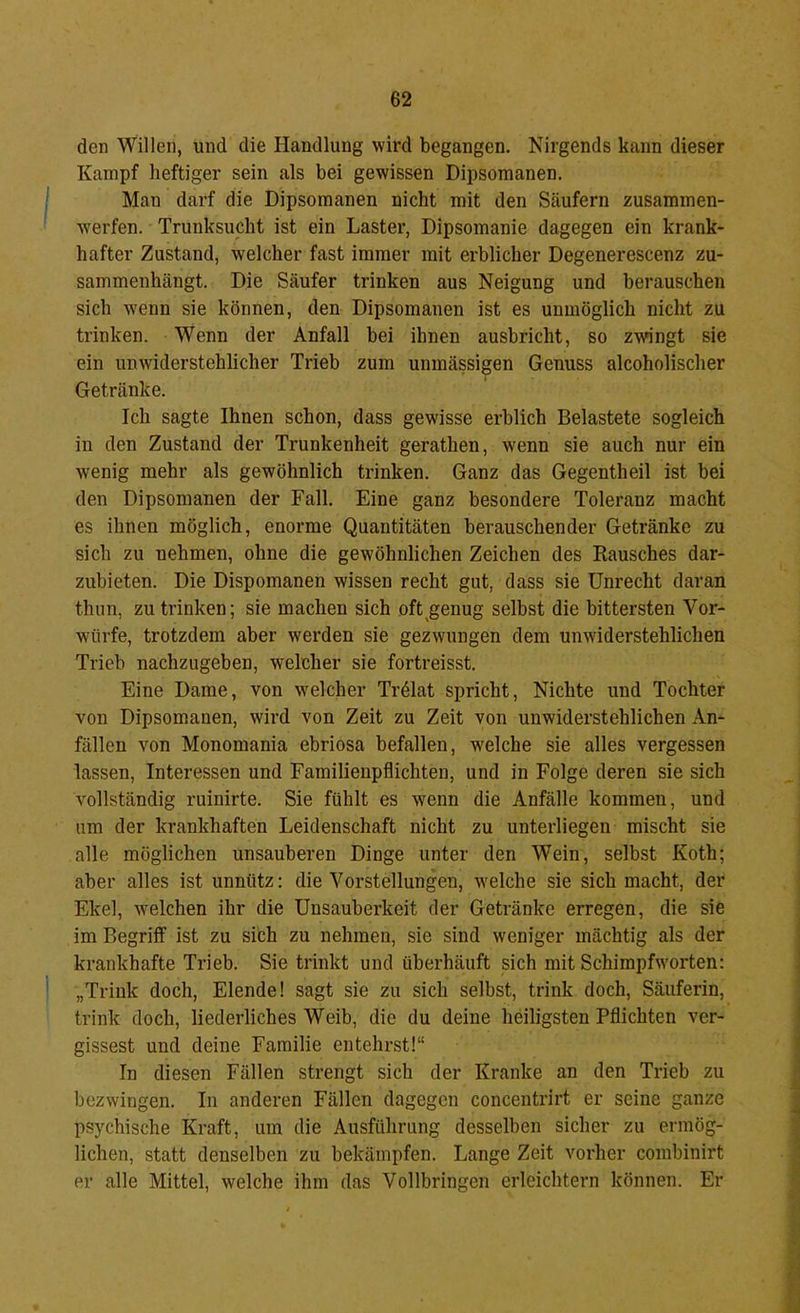 den Willen, und die Handlung wird begangen. Nirgends kann dieser Kampf heftiger sein als bei gewissen Dipsomanen. Man darf die Dipsomanen nicht mit den Säufern zusammen- ■sverfen. Trunksucht ist ein Laster, Dipsomanie dagegen ein krank- hafter Zustand, welcher fast immer mit erblicher Degenerescenz zu- sammenhängt. Die Säufer trinken aus Neigung und berauschen sich wenn sie können, den Dipsomanen ist es unmöglich nicht zu trinken. Wenn der Anfall bei ihnen ausbricht, so zwingt sie ein unwiderstehlicher Trieb zum unmässigen Genuss alcoholischer Getränke. Ich sagte Ihnen schon, dass gewisse erblich Belastete sogleich in den Zustand der Trunkenheit gerathen, wenn sie auch nur ein wenig mehr als gewöhnlich trinken. Ganz das Gegentheil ist bei den Dipsomanen der Fall. Eine ganz besondere Toleranz macht es ihnen möglich, enorme Quantitäten berauschender Getränke zu sich zu nehmen, ohne die gewöhnlichen Zeichen des Rausches dar- zubieten. Die Dispomanen wissen recht gut, dass sie Unrecht daran thim, zu trinken; sie machen sich oft^genug selbst die bittersten Vor- würfe, trotzdem aber werden sie gezwungen dem unwiderstehlichen Trieb nachzugeben, welcher sie fortreisst. Eine Dame, von welcher Trdlat spricht, Nichte und Tochter von Dipsomanen, wird von Zeit zu Zeit von unwiderstehlichen An- fällen von Monomania ebriosa befallen, welche sie alles vergessen lassen, Interessen und Familienpflichten, und in Folge deren sie sich vollständig ruinirte. Sie fühlt es wenn die Anfälle kommen, und um der krankhaften Leidenschaft nicht zu unterliegen mischt sie alle möglichen unsauberen Dinge unter den Wein, selbst Koth; aber alles ist unnütz: die A^orstellungen, welche sie sich macht, der Ekel, welchen ihr die Unsauberkeit der Getränke erregen, die sie im Begriff ist zu sich zu nehmen, sie sind weniger mächtig als der krankhafte Trieb. Sie trinkt und überhäuft sich mit Schimpfworten: „Trink doch, Elende! sagt sie zu sich selbst, trink doch. Säuferin, trink doch, liederliches Weib, die du deine heiligsten Pflichten ver- gissest und deine Familie entehrst!“ In diesen Fällen strengt sich der Kranke an den Trieb zu bezwingen. In anderen Fällen dagegen concentrirt er seine ganze psychische Kraft, um die Ausführung desselben sicher zu ermög- lichen, statt denselben zu bekämpfen. Lange Zeit vorher combinirt er alle Mittel, welche ihm das Vollbringen erleichtern können. Er