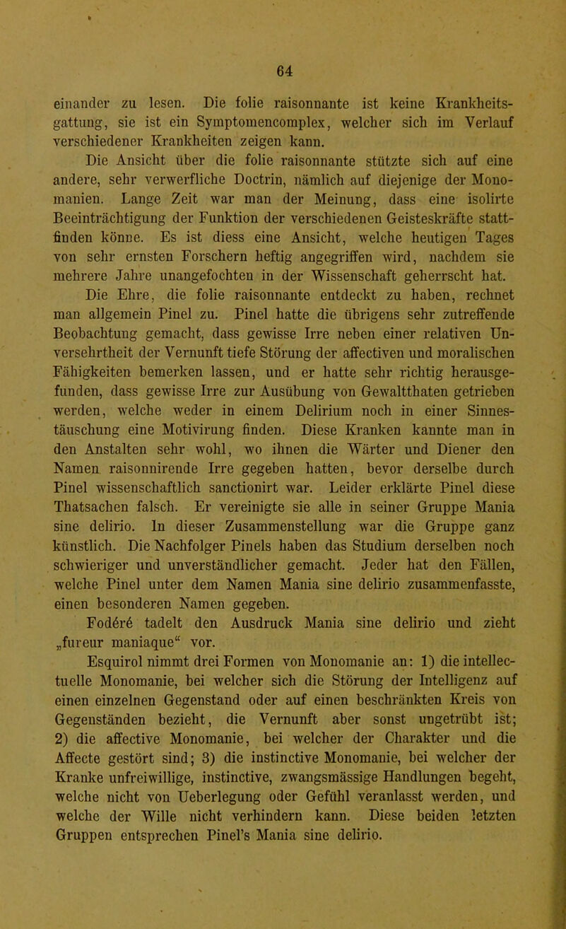 einander zu lesen. Die folie raisonnante ist keine Krankheits- gattung, sie ist ein Symptomencomplex, welcher sich im Verlauf verschiedener Krankheiten zeigen kann. Die Ansicht über die folie raisonnante stützte sich auf eine andere, sehr verwerfliche Doctrin, nämlich auf diejenige der Mono- manien. Lange Zeit war man der Meinung, dass eine isolirte Beeinträchtigung der Funktion der verschiedenen Geisteskräfte statt- finden könne. Es ist diess eine Ansicht, welche heutigen Tages von sehr ernsten Forschern heftig angegriffen wird, nachdem sie mehrere Jahre unangefochten in der Wissenschaft geherrscht hat. Die Ehre, die folie raisonnante entdeckt zu haben, rechnet man allgemein Pinel zu. Pinel hatte die übrigens sehr zutreffende Beobachtung gemacht, dass gewisse Irre neben einer relativen Un- versehrtheit der Vernunft tiefe Störung der affectiven und moralischen Fähigkeiten bemerken lassen, und er hatte sehr richtig herausge- funden, dass gewisse Irre zur Ausübung von Gewaltthaten getrieben werden, welche weder in einem Delirium noch in einer Sinnes- täuschung eine Motivirung finden. Diese Kranken kannte man in den Anstalten sehr wohl, wo ihnen die Wärter und Diener den Namen raisonnirende Irre gegeben hatten, bevor derselbe durch Pinel wissenschaftlich sanctionirt war. Leider erklärte Pinel diese Thatsachen falsch. Er vereinigte sie alle in seiner Gruppe Mania sine delirio. ln dieser Zusammenstellung war die Gruppe ganz künstlich. Die Nachfolger Pinels haben das Studium derselben noch schwieriger und unverständlicher gemacht. Jeder hat den Fällen, welche Pinel unter dem Namen Mania sine delirio zusammenfasste, einen besonderen Namen gegeben. FodöiA tadelt den Ausdruck Mania sine delirio und zieht „fureur maniaque“ vor. Esquirol nimmt drei Formen von Monomanie an: 1) dieintellec- tuelle Monomanie, bei welcher sich die Störung der Intelligenz auf einen einzelnen Gegenstand oder auf einen beschränkten Kreis von Gegenständen bezieht, die Vernunft aber sonst ungetrübt ist; 2) die affective Monomanie, bei welcher der Charakter und die Affecte gestört sind; 3) die instinctive Monomanie, bei welcher der Kranke unfreiwillige, instinctive, zwangsmässige Handlungen begeht, welche nicht von Ueberlegung oder Gefühl veranlasst werden, und welche der Wille nicht verhindern kann. Diese beiden letzten Gruppen entsprechen Pinel’s Mania sine delirio.