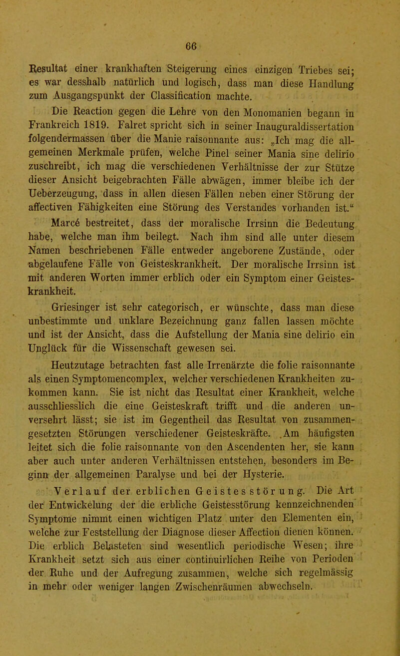 Resultat einer krankhaften Steigerung eines einzigen Triebes sei; es war desshalb natürlich und logisch, dass man diese Handlung zum Ausgangspunkt der Classification machte. Die Reaction gegen die Lehre von den Monomanien begann in Frankreich 1819. Falret spricht sich in seiner Inauguraldissertation folgendermassen über die Manie raisonnante aus: „Ich mag die all- gemeinen Merkmale prüfen, welche Pinel seiner Mania sine delirio zuschreibt, ich mag die verschiedenen Verhältnisse der zur Stütze dieser Ansicht beigebrachten Fälle abwägen, immer bleibe ich der Ueberzeugung, dass in allen diesen Fällen neben einer Störung der affectiven Fähigkeiten eine Störung des Verstandes vorhanden ist.“ Marcd bestreitet, dass der moralische Irrsinn die Bedeutung habe, welche man ihm beilegt. Nach ihm sind alle unter diesem Namen beschriebenen Fälle entweder angeborene Zustände, oder abgelaufene Fälle von Geisteskrankheit. Der moralische Irrsinn ist mit anderen Worten immer erblich oder ein Symptom einer Geistes- krankheit. Griesinger ist sehr categorisch, er wünschte, dass man diese unbestimmte und unklare Bezeichnung ganz fallen lassen möchte und ist der Ansicht, dass die Aufstellung der Mania sine delirio ein Unglück für die Wissenschaft gewesen sei. Heutzutage betrachten fast alle Irrenärzte die folie raisonnante als einen Symptomencomplex, welcher verschiedenen Krankheiten zu- kommen kann. Sie ist nicht das Resultat einer Krankheit, welche ausschliesslich die eine Geisteskraft trifft und die anderen un- versehrt lässt; sie ist im Gegentheil das Resultat von zusammen- gesetzten Störungen verschiedener Geisteskräfte. .Am häufigsten leitet sich die folie raisonnante von den Ascendenten her, sie kann aber auch unter anderen Verhältnissen entstehen, besonders im Be- ginn der allgemeinen Paralyse und bei der Hysterie. Verlauf der erblichen Geistesstörung. Die Art der Entwickelung der die erbliche Geistesstörung kennzeichnenden Symptome nimmt einen wichtigen Platz unter den Elementen ein, welche zur Feststellung der Diagnose dieser Affection dienen können. Die erblich Belasteten sind wesentlich periodische Wesen; ihre Krankheit setzt sich aus einer continuirlichen Reihe von Perioden der Ruhe und der Aufregung zusammen, welche sich regelmässig in mehr oder weniger langen Zwischenräumen abwechseln.