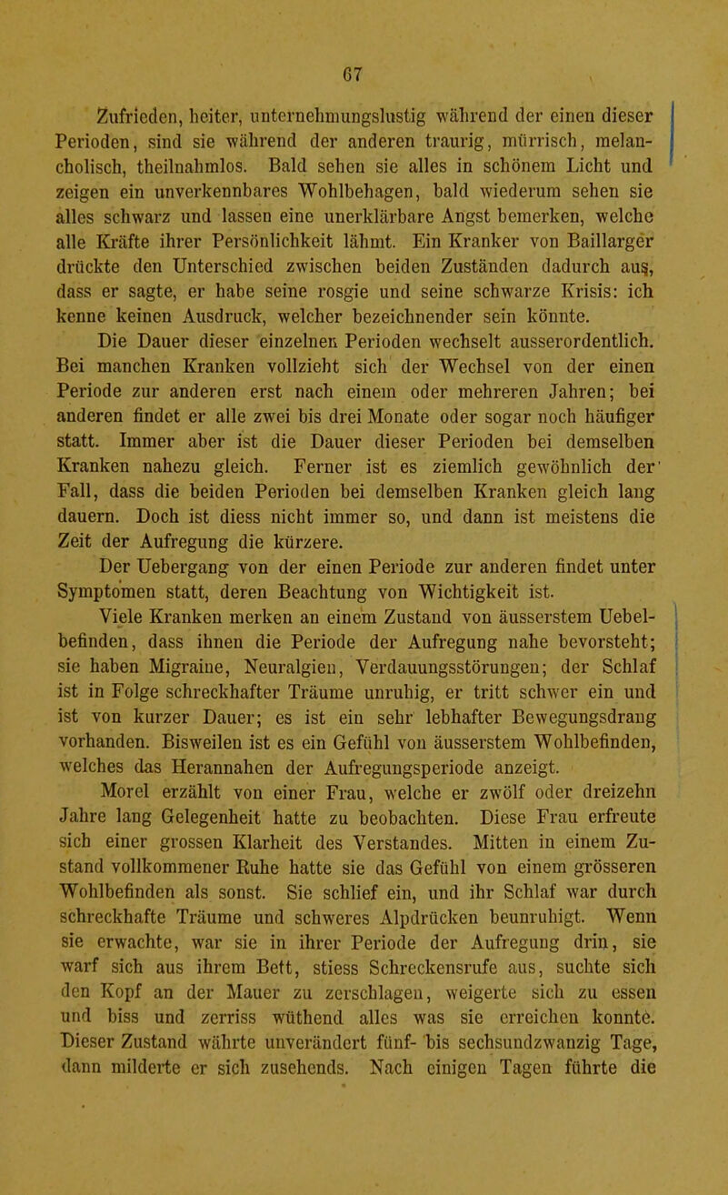 Zufrieden, heiter, nnternehniungslustig während der einen dieser Perioden, sind sie während der anderen traurig, mürrisch, melan- cholisch, theilnahmlos. Bald sehen sie alles in schönem Licht und zeigen ein unverkennbares Wohlbehagen, bald wiederum sehen sie alles schwarz und lassen eine unerklärbare Angst bemerken, welche alle Kräfte ihrer Persönlichkeit lähmt. Ein Kranker von Baillarger drückte den Unterschied zwischen beiden Zuständen dadurch au^, dass er sagte, er habe seine rosgie und seine schwarze Krisis: ich kenne keinen Ausdruck, welcher bezeichnender sein könnte. Die Dauer dieser einzelnen Perioden wechselt ausserordentlich. Bei manchen Kranken vollzieht sich der Wechsel von der einen Periode zur anderen erst nach einem oder mehreren Jahren; bei anderen findet er alle zwei bis drei Monate oder sogar noch häufiger statt. Immer aber ist die Dauer dieser Perioden bei demselben Kranken nahezu gleich. Ferner ist es ziemlich gewöhnlich der' Fall, dass die beiden Perioden bei demselben Kranken gleich lang dauern. Doch ist diess nicht immer so, und dann ist meistens die Zeit der Aufregung die kürzere. Der Uebergang von der einen Periode zur anderen findet unter Symptomen statt, deren Beachtung von Wichtigkeit ist. Viele Kranken merken an einem Zustand von äusserstem Uebel- befinden, dass ihnen die Periode der Aufregung nahe bevorsteht; sie haben Migraine, Neuralgien, Verdauungsstörungen; der Schlaf ist in Folge schreckhafter Träume unruhig, er tritt schw'er ein und ist von kurzer Dauer; es ist ein sehr lebhafter Bewegungsdraug vorhanden. Bisw^eilen ist es ein Gefühl von äusserstem Wohlbefinden, w’elches das Herannahen der Aufregungsperiode anzeigt. Morel erzählt von einer Frau, welche er zwölf oder dreizehn Jahre lang Gelegenheit hatte zu beobachten. Diese Frau erfreute sich einer grossen Klarheit des Verstandes. Mitten in einem Zu- stand vollkommener Ruhe hatte sie das Gefühl von einem grösseren Wohlbefinden als sonst. Sie schlief ein, und ihr Schlaf war durch schreckhafte Träume und schweres Alpdrücken beunruhigt. Wenn sie erwachte, war sie in ihrer Periode der Aufregung drin, sie warf sich aus ihrem Bett, stiess Schreckensrufe aus, suchte sich den Kopf an der Mauer zu zerschlagen, weigerte sich zu essen und biss und zerriss wüthend alles was sie erreichen konntö. Dieser Zustand währte unverändert fünf- bis sechsundzwanzig Tage, dann milderte er sich zusehends. Nach einigen Tagen führte die
