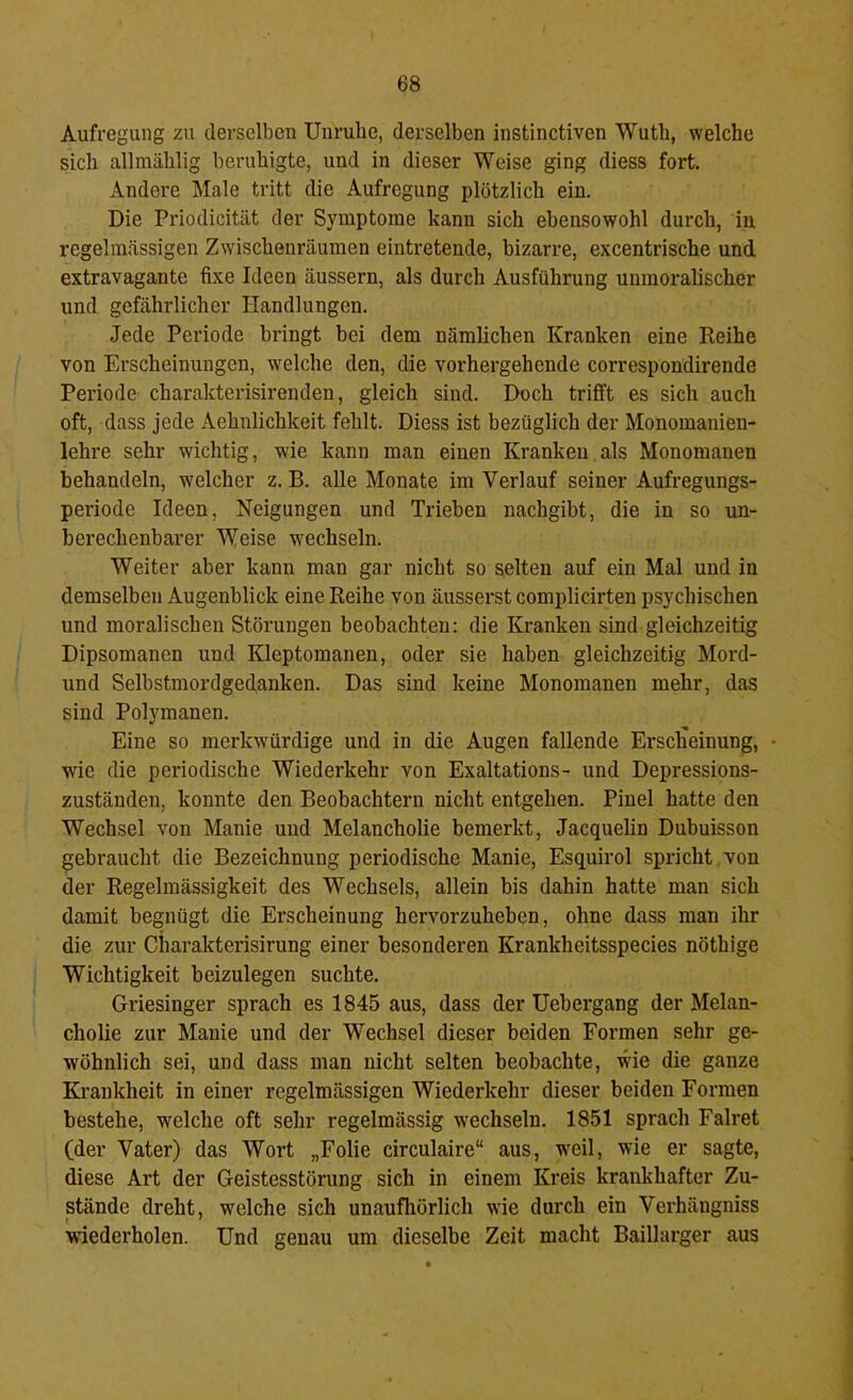 Aufregung zu derselben Unruhe, derselben instinctiven Wuth, welche sich allmählig beruhigte, und in dieser Weise ging diess fort. Andere Male tritt die Aufregung plötzlich ein. Die Priodicität der Symptome kann sich ebensowohl durch, in regelmässigen Zwischenräumen eintretende, bizarre, excentrische und extravagante fixe Ideen äussern, als durch Ausführung unmoralischer und gefährlicher Handlungen. Jede Periode bringt bei dem nämlichen Kranken eine Eeihe von Erscheinungen, welche den, die vorhergehende correspondirende Periode charakterisirenden, gleich sind. Doch trifft es sich auch oft, dass jede Aehnlichkeit fehlt. Diess ist bezüglich der Monomanien- lehre sehr wichtig, wie kann man einen Kranken als Monomanen behandeln, welcher z. B. alle Monate im Verlauf seiner Aufregungs- periode Ideen, Neigungen und Trieben nachgibt, die in so un- berechenbarer Weise wechseln. Weiter aber kann man gar nicht so selten auf ein Mal und in demselben Augenblick eine Reihe von äusserst complicirten psychischen und moralischen Störungen beobachten: die Kranken sind gleichzeitig Dipsomanen und Kleptomanen, oder sie haben gleichzeitig Mord- und Selbstmordgedanken. Das sind keine Monomanen mehr, das sind Polymanen. Eine so merkwürdige und in die Augen fallende Erscheinung, • wie die periodische Wiederkehr von Exaltations- und Depressions- zuständen, konnte den Beobachtern nicht entgehen. Pinel hatte den Wechsel von Manie und Melancholie bemerkt, Jacquelin Dubuisson gebraucht die Bezeichnung periodische Manie, Esquirol spricht,von der Regelmässigkeit des Wechsels, allein bis dahin hatte man sich damit begnügt die Erscheinung hervorzuheben, ohne dass man ihr die zur Ciiarakterisirung einer besonderen Krankheitsspecies nöthige Wichtigkeit beizulegen suchte. Griesinger sprach es 1845 aus, dass der Uehergang der Melan- cholie zur Manie und der Wechsel dieser beiden Formen sehr ge- wöhnlich sei, und dass man nicht selten beobachte, wie die ganze Krankheit in einer regelmässigen Wiederkehr dieser beiden Formen bestehe, welche oft sehr regelmässig wechseln. 1851 sprach Falret (der Vater) das Wort „Folie circulaire“ aus, weil, wie er sagte, diese Art der Geistesstörung sich in einem Kreis krankhafter Zu- stände dreht, welche sich unaufliörlich wie durch ein Verhängniss wiederholen. Und genau um dieselbe Zeit macht Baillarger aus