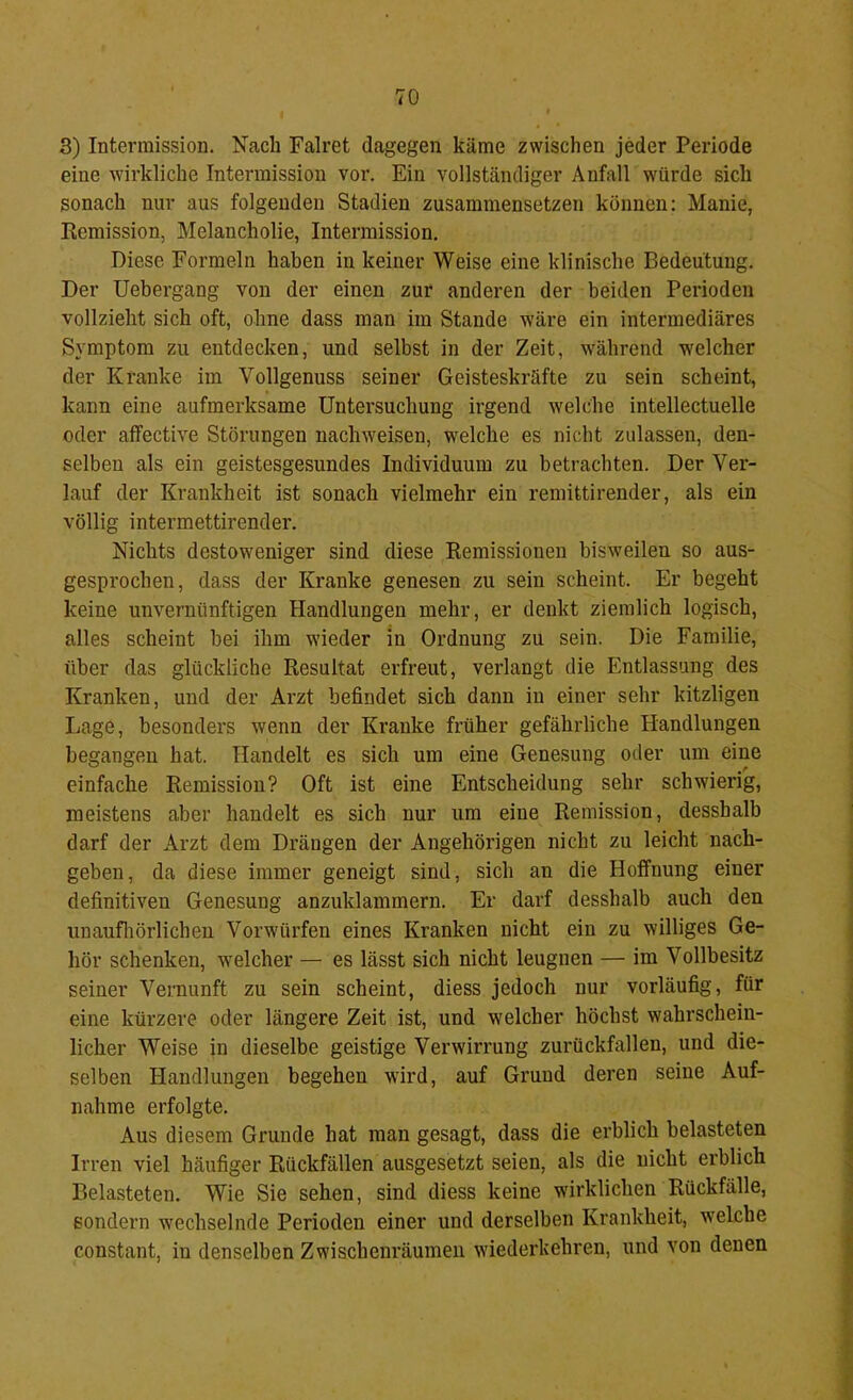 3) Intermission. Nach Falret dagegen käme zwischen jeder Periode eine wirkliche Intermission vor. Ein vollständiger Anfall würde sich sonach nur aus folgenden Stadien zusammensetzen können; Manie, Remission, Melancholie, Intermission. Diese Formeln haben in keiner Weise eine klinische Bedeutung. Der üebergang von der einen zur anderen der beiden Perioden vollzieht sich oft, ohne dass man im Stande wäre ein intermediäres Symptom zu entdecken, und selbst in der Zeit, während welcher der Kranke im Vollgenuss seiner Geisteskräfte zu sein scheint, kann eine aufmerksame Untersuchung irgend welche intellectuelle oder affective Störungen nachweisen, welche es nicht zulassen, den- selben als ein geistesgesundes Individuum zu betrachten. Der Ver- lauf der Krankheit ist sonach vielmehr ein remittirender, als ein völlig intermettirender. Nichts destoweniger sind diese Remissionen bisweilen so aus- gesprochen, dass der Kranke genesen zu sein scheint. Er begeht keine unvernünftigen Handlungen mehr, er denkt ziemlich logisch, alles scheint bei ihm wieder in Ordnung zu sein. Die Familie, über das glückliche Resultat erfreut, verlangt die Entlassung des Kranken, und der Arzt befindet sich dann in einer sehr kitzligen Lage, besonders wenn der Kranke früher gefährliche Handlungen begangen hat. Handelt es sich um eine Genesung oder um eine einfache Remission? Oft ist eine Entscheidung sehr schwierig, meistens aber handelt es sich nur um eine Remission, desshalb darf der Arzt dem Drängen der Angehörigen nicht zu leicht nach- geben, da diese immer geneigt sind, sich an die Hoffnung einer definitiven Genesung anzuklammern. Er darf desshalb auch den unaufliörlichen Vorwürfen eines Kranken nicht ein zu williges Ge- hör schenken, w’elcher — es lässt sich nicht leugnen — im Vollbesitz seiner Vernunft zu sein scheint, diess jedoch nur vorläufig, für eine kürzere oder längere Zeit ist, und welcher höchst wahrschein- licher Weise in dieselbe geistige Verwirrung zurückfallen, und die- selben Handlungen begehen wird, auf Grund deren seine Auf- nahme erfolgte. Aus diesem Grunde hat man gesagt, dass die erblich belasteten Irren viel häufiger Rückfällen ausgesetzt seien, als die nicht erblich Belasteten. Wie Sie sehen, sind diess keine wirklichen Rückfälle, sondern wechselnde Perioden einer und derselben Krankheit, w'elche constant, in denselben Zwischenräumen wiederkehren, und von denen