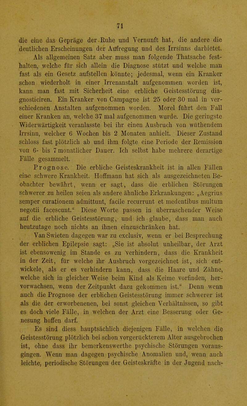 die eine das Gepräge der .Kühe und Vernunft hat, die andere die deutlichen Erscheinungen der Aufregung und des Irrsinns darhietet. Als allgemeinen Satz aber muss man folgende Thatsache fest- halten, welche für sich allein die Diagnose stützt und welche man fast als ein Gesetz aufstellen könnte; jedesmal, wenn ein Kranker schon wiederholt in einer Irrenanstalt aufgenommen worden ist, kann man fast mit Sicherheit eine erbliche Geistesstörung dia- gnosticiren. Ein Kranker von Campagne ist 25 oder 30 mal in ver- schiedenen Anstalten aufgenommen worden. Morel führt den Fall einer Kranken an, welche 37 mal aufgenommen wurde. Die geringste Widerwärtigkeit veranlasste bei ihr einen Ausbruch von wüthendem Irrsinn, welcher 6 Wochen bis 2 Monaten anhielt. Dieser Zustand schloss fast plötzlich ab und ihm folgte eine Periode der Remission von 6- bis 7 monatlicher Dauer. Ich selbst habe mehrere derartige Fälle gesammelt. Prognose. Die erbliche Geisteskrankheit ist in allen Fällen eine schwere Krankheit. Hoffmann hat sich als ausgezeichneten Be- obachter bewährt, wenn er sagt, dass die erblichen Störungen schwerer zu heilen seien als andere ähnliche Erkrankungen: „Aegrius semper curationem admittunt, facile recurrunt et medeutibus multum negotii facescunt.“ Diese Worte passen in überraschender Weise auf die erbliche Geistesstörung, und ich glaube, dass mau auch heutzutage noch nichts an ihnen einzuschränken hat. ■ Van Swieten dagegen war zu exclusiv, wenn er bei Besprechung der erblichen Epilepsie sagt: „Sie ist absolut unheilbar, der Arzt ist ebensowenig im Stande es zu verhindern, dass die Krankheit in der Zeit, für welche ihr Ausbruch vorgezeichnet ist, sich ent- wickele ^ als er es verhindern kann, dass die Haare und Zähne, welche sich in gleicher Weise beim Kind als Keime vorfiuden, her- vorwachsen, wenn der Zeitpunkt dazu gekommen ist.“ Denn wenn auch die Prognose der erblichen Geistesstörung immer schwerer ist als die der erworbenenen, bei sonst gleichen Verhältnissen, so gibt es doch viele Fälle, in welchen der Arzt eine Besserung oder Ge- nesung hoiEfen darf. Es sind diess hauptsächlich diejenigen Fälle, in welchen die Geistesstörung plötzlich bei schon vorgerückterem Alter ausgebrochen ist, ohne dass ihr bemerkenswerthe psychische Störungen voraus- gingen. Wenn man dagegen psychische Anomalien und, wenn auch leichte, periodische Störungen der Geisteskräfte in der Jugend nach-