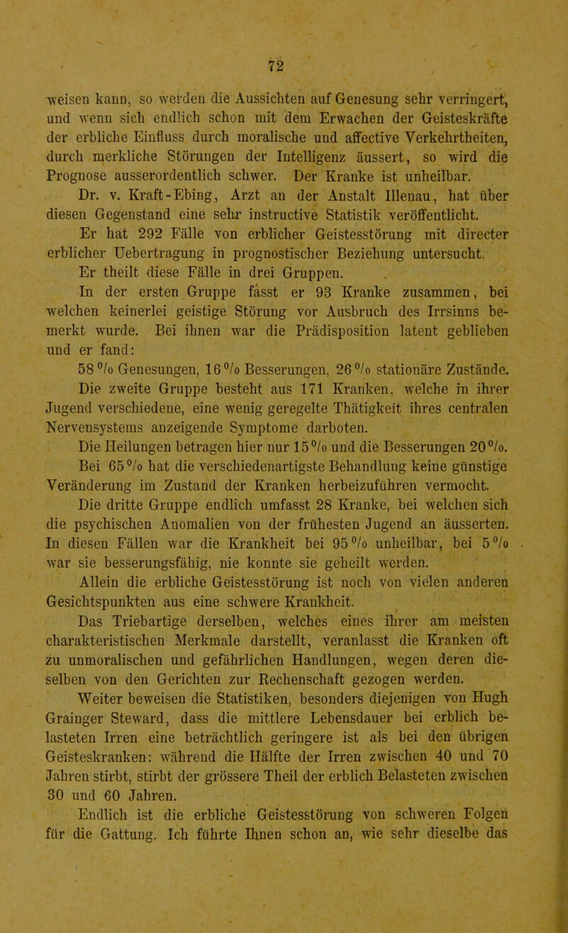 weisen kann, so werden die Aussichten auf Genesung sehr verringert, und wenn sich endlich schon mit dem Erwachen der Geisteskräfte der erbliche Einfluss durch moralische und affective Verkehrtheiten, durch merkliche Störungen der Intelligenz äussert, so wird die Prognose ausserordentlich schwer. Der Kranke ist unheilbar. Dr. V. Kraft-Ebing, Arzt an der Anstalt Illenau, hat über diesen Gegenstand eine sehi' instructive Statistik veröffentlicht. Er hat 292 Fälle von erblicher Geistesstörung mit directer erblicher Uebertragung in prognostischer Beziehung untersucht. Er theilt diese Fälle in drei Gruppen. In der ersten Gruppe fasst er 93 Kranke zusammen, bei welchen keinerlei geistige Störung vor Ausbruch des Irrsinns be- merkt wurde. Bei ihnen war die Prädisposition latent geblieben und er fand: 58°/o Genesungen, 16°/o Besserungen, 26°/o stationäre Zustände. Die zweite Gruppe besteht aus 171 Kranken, welche in ihrer Jugend verschiedene, eine wenig geregelte Thätigkeit ihres centralen Nervensystems anzeigende Symptome darboten. Die Heilungen betragen hier nur 15°/o und die Besserungen 20®/o. Bei 65°/o hat die verschiedenartigste Behandlung keine günstige Veränderung im Zustand der Kranken herbeizuführen vermocht. Die dritte Gruppe endlich umfasst 28 Kranke, bei welchen sich die psychischen Anomalien von der frühesten Jugend an äusserten. In diesen Fällen war die Krankheit bei 95®/o unheilbar, bei 5°/o war sie besserungsfähig, nie konnte sie geheilt werden. Allein die erbliche Geistesstörung ist noch von vielen anderen Gesichtspunkten aus eine schwere Krankheit. Das Triebartige derselben, welches eines ihrer am meisten charakteristischen Merkmale darstellt, veranlasst die Kranken oft zu unmoralischen und gefährlichen Handlungen, wegen deren die- selben von den Gerichten zur Rechenschaft gezogen werden. Weiter beweisen die Statistiken, besonders diejenigen von Hugh Grainger Steward, dass die mittlere Lebensdauer bei erblich be- lasteten Irren eine beträchtlich geringere ist als bei den übrigen Geisteskranken: während die Hälfte der Irren zwischen 40 und 70 Jahren stirbt, stirbt der grössere Theil der erblich Belasteten zwischen 30 und 60 Jahren. Endlich ist die erbliche Geistesstörung von schweren Folgen für die Gattung. Ich führte Ihnen schon an, wie sehr dieselbe das