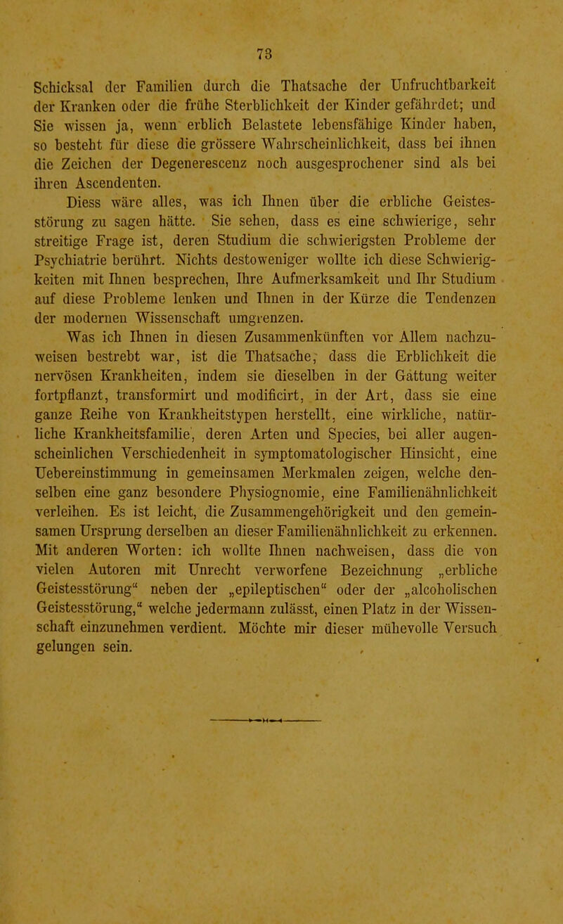 Schicksal der Familien durch die Thatsache der Unfruchtbarkeit der Kranken oder die frühe Sterblichkeit der Kinder gefährdet; und Sie wissen ja, wenn erblich Belastete lebensfähige Kinder haben, so besteht für diese die grössere Wahrscheinlichkeit, dass bei ihnen die Zeichen der Degenerescenz noch ausgesprochener sind als bei ihren Ascendenten. Diess wäre alles, was ich Ihnen über die erbliche Geistes- störung zu sagen hätte. Sie sehen, dass es eine schwierige, sehr streitige Frage ist, deren Studium die schwierigsten Probleme der Psychiatrie berührt. Nichts destoweniger wollte ich diese Schwierig- keiten mit Ihnen besprechen, Ihre Aufmerksamkeit und Ihr Studium auf diese Probleme lenken und Ihnen in der Kürze die Tendenzen der modernen Wissenschaft umgienzen. Was ich Ihnen in diesen Zusammenkünften vor Allem nachzu- weisen bestrebt war, ist die Thatsache,' dass die Erblichkeit die nervösen Krankheiten, indem sie dieselben in der Gattung weiter fortpflanzt, transformirt und modificirt, in der Art, dass sie eine ganze Eeihe von Krankheitstypen herstellt, eine wirkliche, natür- liche Krankheitsfamilie, deren Arten und Species, bei aller augen- scheinlichen Verschiedenheit in s}Tnptomatologischer Hinsicht, eine Uebereinstimmung in gemeinsamen Merkmalen zeigen, welche den- selben eine ganz besondere Pliysiognomie, eine Familienähnlichkeit verleihen. Es ist leicht, die Zusammengehörigkeit und den gemein- samen Ursprung derselben an dieser Familienähnlichkeit zu erkennen. Mit anderen Worten: ich wollte Ihnen nachweisen, dass die von vielen Autoren mit Unrecht verworfene Bezeichnung „erbliche Geistesstörung“ neben der „epileptischen“ oder der „alcoholischen Geistesstörung,“ welche jedermann zulässt, einen Platz in der Wissen- schaft einzunehmen verdient. Möchte mir dieser mühevolle Versuch gelungen sein. •M*
