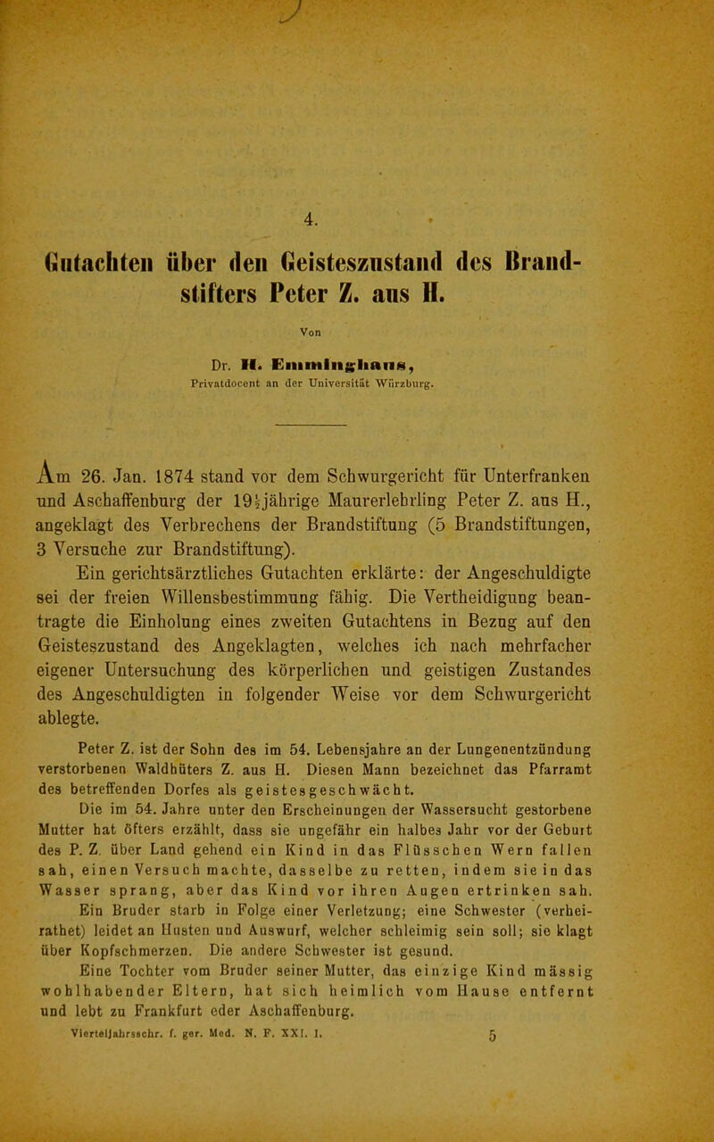 J 4. (iiitachteii über den Geisteszustand des Brand- stifters Peter Z. ans H. Von Dr. II. Eiumlngliaiis, Privatdocent an der Universität Würzburg. Am 26. Jan. 1874 stand vor dem Schwurgericht für Unterfranken und Aschaffenburg der 19 ^jährige Maurerlehrling Peter Z. aus H., angeklagt des Verbrechens der Brandstiftung (5 Brandstiftungen, 3 Versuche zur Brandstiftung). Ein gerichtsärztliches Gutachten erklärte: der Angeschuldigte sei der freien Willensbestimmung fähig. Die Vertheidigung bean- tragte die Einholung eines zweiten Gutachtens in Bezug auf den Geisteszustand des Angeklagten, welches ich nach mehrfacher eigener Untersuchung des körperlichen und geistigen Zustandes des Angeschuldigten in folgender Weise vor dem Schwurgericht ablegte. Peter Z. ist der Sohn des im 54. Lebensjahre an der Lungenentzündung verstorbenen Waldhüters Z. aus H. Diesen Mann bezeichnet das Pfarramt des betreffenden Dorfes als geistesgeschwächt. Die im 54. Jahre unter den Erscheinungen der Wassersucht gestorbene Mutter hat öfters erzählt, dass sie ungefähr ein halbes Jahr vor der Geburt des P. Z, über Land gehend ein Kind in das Flüsschen Wern fallen sah, einen Versuch machte, dasselbe zu retten, indem sie in das Wasser sprang, aber das Kind vor ihren Augen ertrinken sah. Ein Bruder starb in Folge einer Verletzung; eine Schwester (verhei- rathet) leidet an Husten und Auswurf, welcher schleimig sein soll; sie klagt über Kopfschmerzen. Die andere Schwester ist gesund. Eine Tochter vom Bruder seiner Mutter, das einzige Kind mässig wohlhabender Eltern, hat sich heimlich vom Hause entfernt und lebt zu Frankfurt oder Aschaffenburg. Vierteljahrsachr. f. ger. Med. N. P. XXI. 1. 5