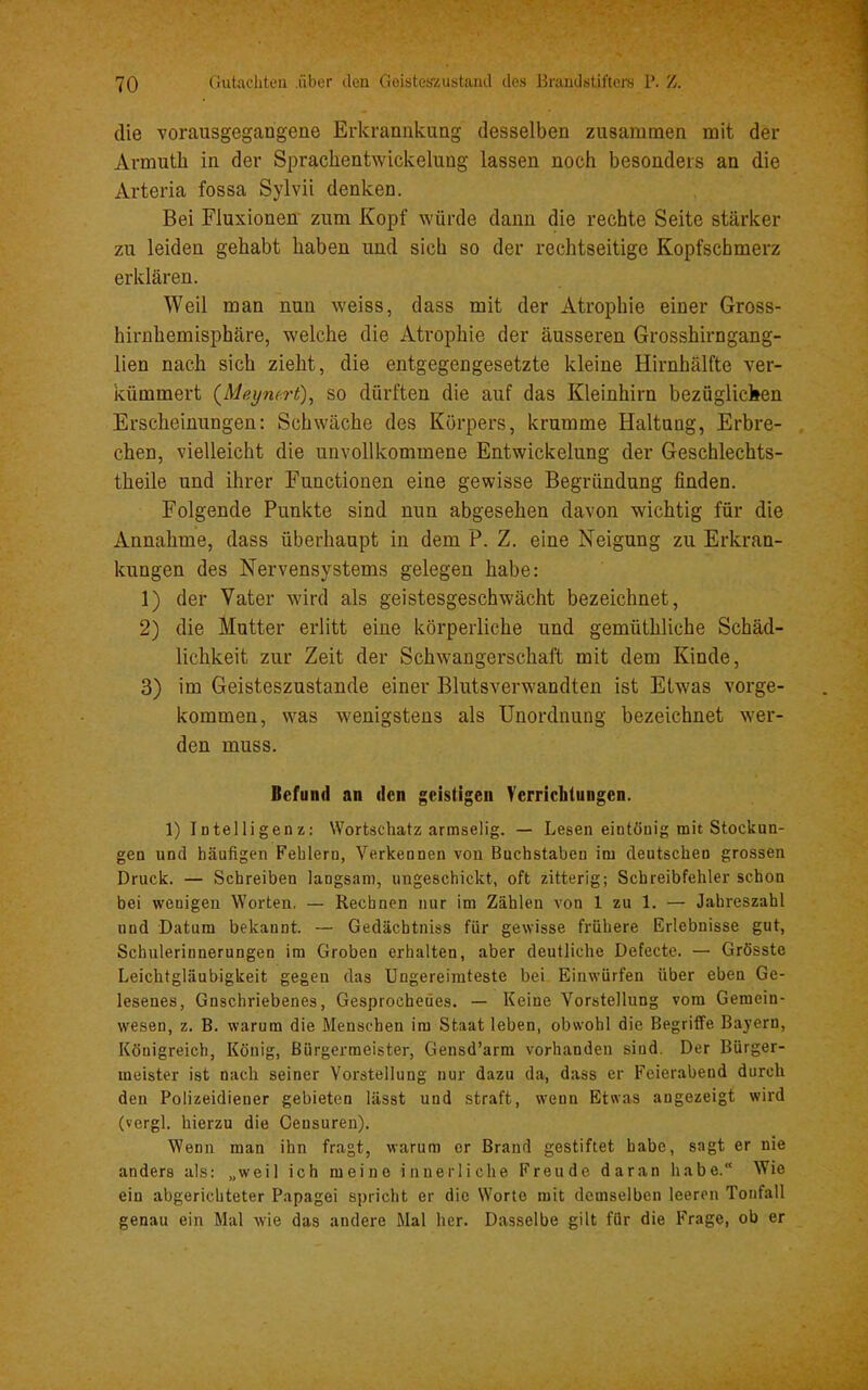 die vorausgegangene Erkrannkung desselben zusammen mit der Armutb in der Spracbentwickelung lassen noch besonders an die Arteria fossa Sylvii denken. Bei Fluxioneu zum Kopf würde daun die rechte Seite stärker zu leiden gehabt haben und sich so der rechtseitige Kopfschmerz erklären. Weil man nun weiss, dass mit der Atrophie einer Gross- hirnhemisphäre, welche die Atrophie der äusseren Grosshirngang- lien nach sich zieht, die entgegengesetzte kleine Hirnhälfte ver- kümmert {Meymrt), so dürften die auf das Kleinhirn bezüglichen Erscheinungen: Schwache des Körpers, krumme Haltung, Erbre- chen, vielleicht die unvollkommene Entwickelung der Geschlechts- theile und ihrer Functionen eine gewisse Begründung finden. Folgende Punkte sind nun abgesehen davon wichtig für die Annahme, dass überhaupt in dem P. Z. eine Neigung zu Erkran- kungen des Nervensystems gelegen habe: 1) der Vater wird als geistesgeschwächt bezeichnet, 2) die Mutter erlitt eine körperliche und gemüthliche Schäd- lichkeit zur Zeit der Schwangerschaft mit dem Kinde, 3) im Geisteszustände einer Blutsverwandten ist Etwas vorge- kommen, was wenigstens als Unordnung bezeichnet wer- den muss. Befund an den geistigen Verrichtungen. 1) Intelligenz: Wortschatz armselig. — Lesen eintönig mit Stockun- gen und häufigen Fehlern, Verkennen von Buchstaben im deutschen grossen Druck. — Schreiben langsam, ungeschickt, oft zitterig; Schreibfehler schon bei wenigen Worten. — Rechnen nur im Zählen von 1 zu 1. — Jahreszahl und Datum bekannt. — Gedächtniss für gewisse frühere Erlebnisse gut, Schulerinnerungen im Groben erhalten, aber deutliche Defecte. — Grösste Leichtgläubigkeit gegen das Ungereimteste bei Einwürfen über eben Ge- lesenes, Gnschriebenes, Gesprochenes. — Keine Vorstellung vom Gemein- wesen, z. B. warum die Menschen im Staat leben, obwohl die Begriffe Bayern, Königreich, König, Bürgermeister, Geusd’arm vorhanden sind. Der Bürger- meister ist nach seiner Vorstellung nur dazu da, dass er Feierabend durch den Polizeidieuer gebieten lässt und straft, wenn Etwas angezeigt wird (vergl. hierzu die Ceusuren). Wenn man ihn fragt, warum er Brand gestiftet habe, sagt er nie anders als: „weil ich meine innerliche Freude daran habe.“ Wie ein abgerichteter Papagei spricht er die Worte mit demselben leeren Tonfall genau ein Mal wie das andere Mal her. Dasselbe gilt für die Frage, ob er