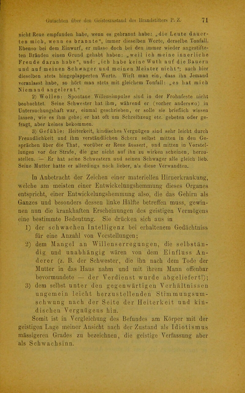 nicht Reue empfunden habe, wenn es gebrannt habe; „die Leute dauer- ten mich, wenn es brannte“, immer dieselben Worte, derselbe Toufall. Ebenso bei dem Einwurf, er müsse doch bei den immer wieder angestifte- ten Brändeu einen Grund gehabt haben: „weil ich meine innerliche Freude daran habe“, und: „ich habe keine Wuth auf die Bauern und auf meinen Schwager und meinen Meister nicht“; auch hier dieselben stets hiugeplapperten Worte. Wirft man ein, dass ihn Jemand veranlasst habe, so hört man stets mit gleichem Tonfall: „es hat mich Niemand angelernt.“ 2) Wollen: Spontane Willensiinpulse sind in der Frohnfeste nicht beobachtet. Seine Schwester hat ihm, während er (vorher anderswo) iu Untersuchungshaft war, einmal geschrieben, er solle sie brieflich wissen lassen, wie es ihm gehe; er hat oft um Schreibzeug etc. gebeten oder ge- fragt, aber keines bekommen. 3) Gefühle: Heiterkeit, kindisches Vergnügen sind sehr leicht durch Freundlichkeit und ihm verständlichen Scherz selbst mitten in den Ge- sprächen über die That, worüber er Reue äussert, und mitten in Vorstel- lungen vor der Strafe, die gar nicht auf ihn zu wirken scheinen, herzu- stellen. — Er hat seine Schwestern und seinen Schwager alle gleich lieb. Seine Mutter hatte er allerdings noch lieber, als diese Verwandten. In Anbetracht der Zeichen einer materiellen Hirnerkrankung, welche am meisten einer Entwickelungshemmung dieses Organes entspricht, einer Entwickelungshemmung also, die das Gehirn als Ganzes und besonders dessen linke Hälfte betreffen muss, gewin- nen nun die krankhaften Erscheinungen des geistigen Vermögens eine bestimmte Bedeutung. Sie drücken sich aus in 1) der schwachen Intelligenz bei erhaltenem Gedächtniss für eine Anzahl von Vorstellungen; 2) dem Mangel an Willenserregungen, die selbstän- dig und unabhängig wären von dem Einfluss An- derer (z. B. der Schwester, die ihn nach dem Tode der Mutter in das Haus nahm und mit ihrem Mann offenbar bevormnndete — der Verdienst wurde abgeliefert!); 3) dem selbst unter den gegenwärtigen Verhältnissen ungemein leicht herzustellenden Stimmuugsum- schwung nach der Seite der Heiterkeit und kin- dischen Vergnügens hin. Somit ist in Vergleichung des Befundes am Körper mit der geistigen Lage meiner Ansicht nach der Zustand als Idiotismus mässigeren Grades zu bezeichnen, die geistige Verfassung aber als Schwachsinn.