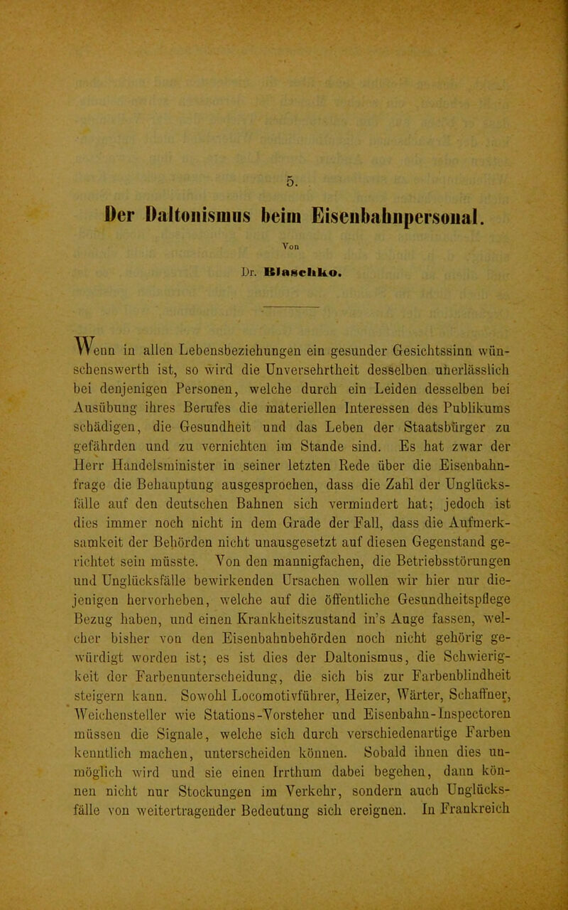 Der Daltoiiisiuiis beim Eiseiibahiipersoiial. Von Dr. Blascliko. Wenn in allen Lebensbeziehungen ein gesunder Gesichtssinn wün- schenswerth ist, so wird die Unversehrtheit desselben unerlässlich bei denjenigen Personen, welche durch ein Leiden desselben bei Ausübung ihres Berufes die materiellen Interessen des Publikums schädigen, die Gesundheit und das Leben der Staatsbürger zu gefährden und zu vernichten im Stande sind. Es hat zwar der Herr Handelsminister in seiner letzten Rede über die Eiseubahn- frage die Behauptung ausgesprochen, dass die Zahl der Unglficks- fälle auf den deutschen Bahnen sich vermindert hat; jedoch ist dies immer noch nicht in dem Grade der Fall, dass die Aufmerk- samkeit der Behörden nicht unausgesetzt auf diesen Gegenstand ge- richtet sein müsste. Von den mannigfachen, die Betriebsstörungen und Unglücksfälle bewirkenden Ursachen wollen wir hier nur die- jenigen hervorheben, welche auf die öffentliche Gesundheitspflege Bezug haben, und einen Krankheitszustand in’s Auge fassen, wel- cher bisher von den Eisenbahnbehörden noch nicht gehörig ge- würdigt worden ist; es ist dies der Daltonismus, die Schwierig- keit der Farbenunterscheidung, die sich bis zur Farbenbliudheit steigern kann. Sowohl Locomotivführer, Heizer, Wärter, Schaffner, Weichensteller wie Stations-Vorsteher und Eisenbahn-Inspectoren müssen die Signale, welche sich durch verschiedenartige Farben kenntlich machen, unterscheiden können. Sobald ihnen dies un- möglich wird und sie einen Irrthum dabei begehen, dann kön- nen nicht nur Stockungen im Verkehr, sondern auch Unglücks- fälle von weiter tragender Bedeutung sich ereignen, ln Frankreich