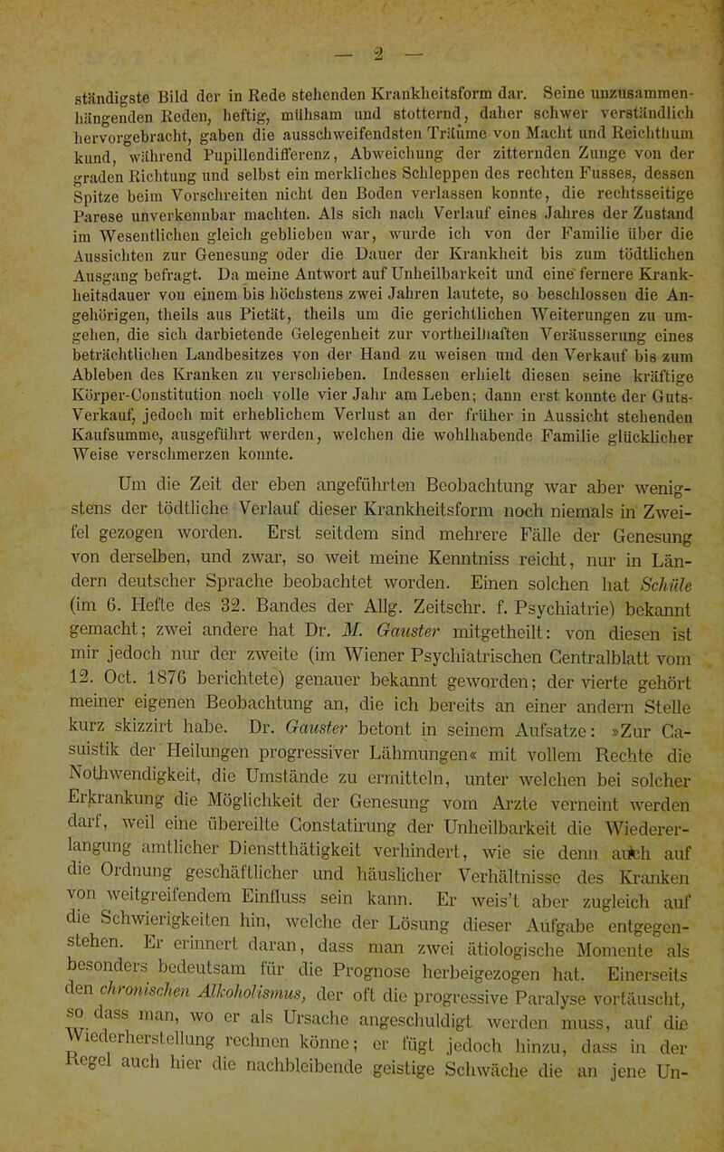 ständigste Bild der in Rede stehenden Krankheitsform dar. Seine unzusammen- hängenden Reden, heftig, mühsam und stotternd, daher schwer verständlich hervorgebracht, gaben die ausschweifendsten Träume von Macht und Reichthum kund, während Pupillendififerenz, Abweichung der zitternden Zunge von der graden Richtung und selbst ein merkliches Schleppen des recliten Fiisses, dessen Spitze beim Vorschreiten nicht den Boden verlassen konnte, die rechtsseitige Parese unverkennbar machten. Als sich nach Verlauf eines Jahres der Zustand ira Wesentlichen gleich geblieben war, wurde ich von der Familie Uber die Aussichten zur Genesung oder die Dauer der Krankheit bis zum tödtlichen Ausgang befragt. Da meine Antwort auf Unheilbarkeit und eine' fernere Krank- heitsdauer von einem bis höchstens zwei Jahren lautete, so beschlossen die An- gehörigen, theils aus Pietät, theils um die gerichtlichen Weiterungen zu um- gehen, die sich darbietende Gelegenheit zur vortheilliaften Veräusserung eines beträchtlichen Landbesitzes von der Hand zu weisen und den Verkauf bis zum Ableben des Kranken zu verschieben. Indessen erhielt diesen seine kräftige Körper-Constitution noch volle vier Jahr am Leben; dann erst konnte der Guts- Verkauf, jedoch mit erheblichem Verlust an der früher in Aussicht stehenden Kaufsumme, ausgeführt werden, welchen die wolilhabende Familie glücklicher Weise verschmerzen konnte. Um die Zeit der eben angeführten Beobachtung war aber wenig- stens der tödtliche Verlauf dieser Krankheitsform noch niemals in Zwei- fel gezogen worden. Erst seitdem sind mehrere Fälle der Genesung von derselben, und zwar, so weit meine Kenntniss reicht, nur in Län- dern deutscher Sprache beobachtet worden. Einen solchen hat SchiUe (im 6. Hefte des 32. Bandes der Allg. Zeitschr. f. Psychiatrie) bekannt gemacht; zwei andere hat Dr. M. Gauster mitgetheilt: von diesen ist mir jedoch nur der zweite (im Wiener Psychiatrischen Centralblatt vom 12. Oct. 187G berichtete) genauer bekannt geworden; der vierte gehört meiner eigenen Beobachtung an, die ich bereits an einer andern Stelle kurz skizzirt habe. Dr. Gauster betont in seinem Aufsatze: »Zur Ca- suistik der Heilungen progressiver Lähmungen« mit vollem Rechte die Nothwendigkeit, die Umstände zu ermitteln, unter welchen bei solcher Eikiankung die Möglichkeit der Genesung vom Arzte verneint werden darf, weil eine übereilte Gonstatirung der Unheilbarkeit die Wiederer- langung amtlicher Dienstthätigkeit verhindert, Avie sie denn aiMi auf die Ordnung geschäftlicher und häuslicher Verhältnisse des Kranken von weitgreitendem Einfluss sein kann. Er Aveis’t aber zugleich auf die Schwiei igkeiten hin, welche der Lösung dieser Aufgabe entgegen- stehen. El eiinnert daran, dass man ZAvei ätiologische Momente als besonders bedeutsam für die Prognose herbeigezogen hat. Einerseits c en ch onischen AlJcoholIsmus, der oft die progressive Paralyse vortäuscht, so dass man, wo er als Ursache angeschuldigt Averden muss, auf die Wiederherstellung rechnen könne; er fügt jedoch hinzu, dass in der Regel auch hier die nachbleibende geistige ScliAväche die an jene Un-