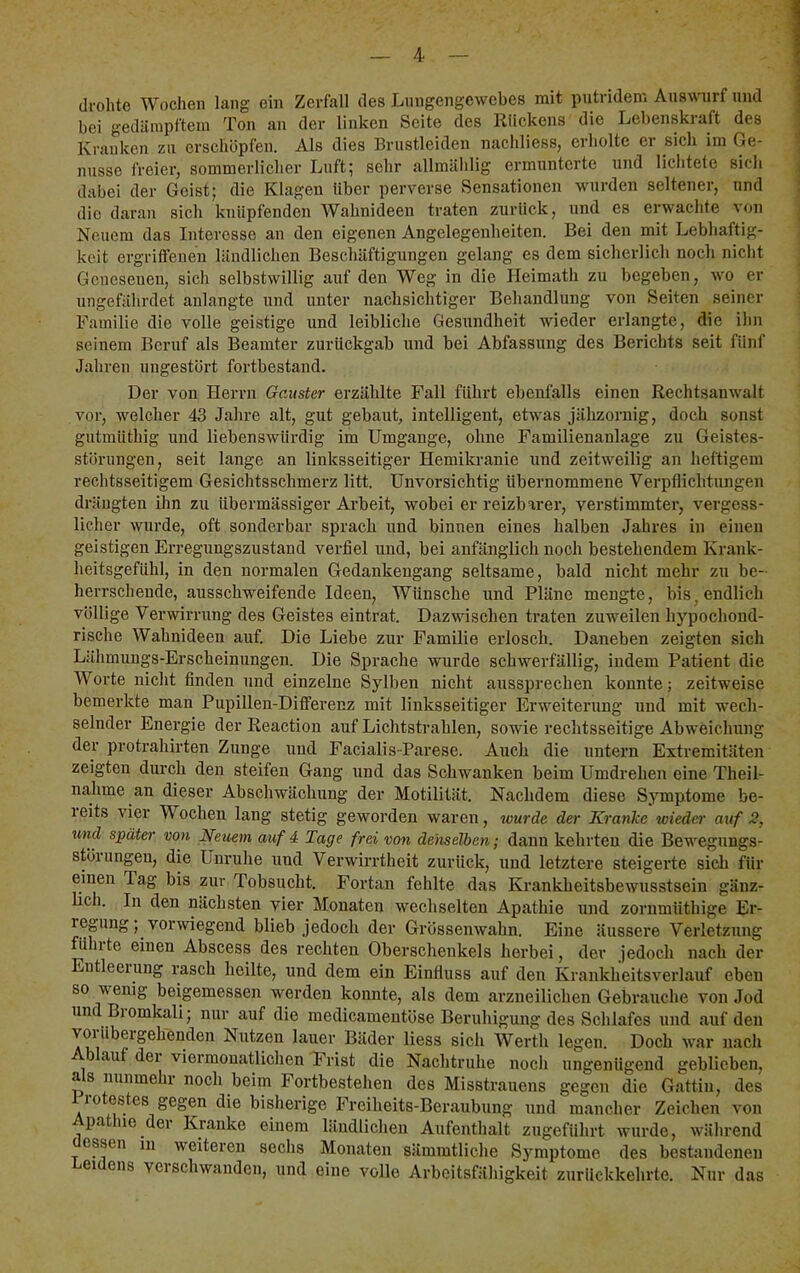 drohte Wochen lang ein Zerfall des Lnngengcwcbes mit putridem Auswuirf und bei gedämpftem Ton an der linken Seite des Kückens die Lebenskraft des Kranken zu erschöpfen. Als dies Brustleiden nachliess, erholte er sich im Ge- nüsse i'reier, sommerlicher Luft; sehr allmählig ermunterte und lichtete sich dabei der Geist; die Klagen Uber perverse Sensationen wurden seltener, und die daran sich knüpfenden Wahnideen traten zurück, und es erwachte von Neuem das Interesse an den eigenen Angelegenheiten. Bei den mit Lebhaftig- keit ergritfenen ländlichen Beschäftigungen gelang es dem sicherlich noch nicht Genesenen, sich selbstwillig auf den Weg in die Ileimath zu begeben, wo er ungefährdet anlangte und unter nachsichtiger Behandlung von Seiten seiner Familie die volle geistige und leibliche Gesundheit wieder erlangte, die ihn seinem Beruf als Beamter zurückgab und bei Abfassung des Berichts seit fünf Jahren ungestört fortbestand. Der von Herrn Gauster erzählte Fall führt ebenfalls einen Rechtsanwalt vor, welcher 43 Jahre alt, gut gebaut, intelligent, etwas jähzornig, doch sonst gutmüthig und liebenswürdig im Umgänge, ohne Familienanlage zu Geistes- störungen, seit lange an linksseitiger Hemikranie und zeitweilig an heftigem rechtsseitigem Gesichtsschmerz litt. Unvorsichtig übernommene Verpflichtungen drängten ihn zu übermässiger Arbeit, wobei er reizbarer, verstimmter, vergess- licher wurde, oft sonderbar sprach und binnen eines halben Jahres in einen geistigen Erregungszustand verfiel und, bei anfänglich noch bestehendem Krank- heitsgefühl, in den normalen Gedankengang seltsame, bald nicht mehr zu be- herrschende, ausschweifende Ideen, Wünsche und Pläne mengte, bis^ endlich völlige Verwirrung des Geistes eintrat. Dazwischen traten zuweilen hypochond- rische Wahnideen auf. Die Liebe zur Familie erlosch. Daneben zeigten sich Lähmungs-Erscheinungen. Die Sprache wurde schwerfällig, indem Patient die Worte nicht finden und einzelne Sylben nicht anssprechen konnte; zeitweise bemerkte man Pupillen-Dilferenz mit linksseitiger Erweiterung und mit wech- selnder Energie der Reactiou auf Lichtstrahlen, sowie rechtsseitige Abweichung der protrahirten Zunge und Facialis-Parese. Auch die untern Extremitäten zeigten durch den steifen Gang und das Schwanken beim Umdrehen eine Theil- nahme an dieser Abschwächung der Motilität. Nachdem diese Symptome be- reits vier Wochen lang stetig geworden waren, wurde der Kranke wieder auf 2, und später von Neuem auf 4 Tage frei von demelben; dann kehrten die Bewegungs- störungen, die Unruhe irud Verwirrtheit zurück, rrnd letztere steigerte sich für eirien Tag bis zirr Tobsucht. Fortan fehlte das Krankheitsbewusstsein gäuz- Irch. In den nächsten vier Monateir wechselten Apathie rrnd zorrrmüthige Er- regung; vorwiegend blieb jedoch der Grössenwahn. Eiire äirssere Verletzuirg führte einen Abscess des rechten Oberschenkels herbei, dev jedoch irach der Errtleerung rasch heilte, und dem ein Einfluss auf derr Krarrkheitsverlauf eben so wenig beigemessen werden koirnte, als dem arzneilichen Gebrartche voir Jod rrnd Br omkali; nur auf die medicamentöse Beruhigung des Schlafes uird auf derr vor übergehenden Nirtzen larter Bäder liess sich Werth legen. Doch war irach airf der viermonatlichen Frist die Nachtruhe noch ungenügend geblieben, as nunmehr noch beim Fortbestehen des Misstrauens gegen die Gattin, des 10 estes gegen die bisherige Freiheits-Beraubung und mancher Zeichen von pa ne der Kranke einem ländlichen Aufenthalt zugeführt wurde, während essen in weiteren sechs Monaten sämratliche Sjmiptome des bestandenen er ens vcischwanden, und eine volle Arbeitsfähigkeit zurückkehrte. Nur das