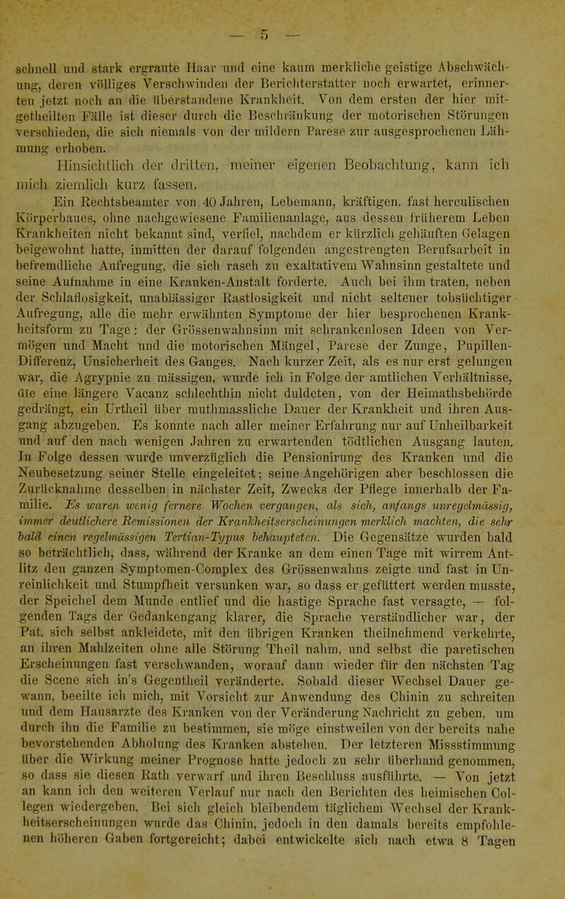 sclmell und stark erg-rautc Haar und eine kaum raerkliclie geistige Abschwäcli- ung, deren völliges Verschwinden der Berichterstatter noch erwartet, erinner- ten jetzt noch an die iiberstandene Kranklieit. Von dem ersten der hier mit- getheilten Fälle ist dieser durch die Beschränkung der motorischen Störungen verschieden, die sich niemals von der mildern Parese zur ausgesprochenen Läh- mung erhoben. Hinsichtlicli der dritten, meiner eigenen Beobaclitung, kann ich mich ziemlich kurz fassen. Ein Rechtsbeamter von 40 Jahren, Lebemann, kräftigen, fast herculischen Körperbaues, ohne nachgewiesene Famitienanlage, aus dessen früherem Leben Krankheiten nicht bekannt sind, verfiel, nachdem er kürzlich gehäuften Gelagen beigewohnt hatte, inmitten der darauf folgenden angestrengten Berufsarbeit in befremdliche Aufregung, die sich rasch zu exaltativem Wahnsinn gestaltete und seine Aufnahme in eine Kranken-Anstalt forderte. Auch bei ihm traten, neben der Schlaflosigkeit, unablässiger Rastlosigkeit und nicht seltener tobsüchtiger Aufregung, alle die mehr erwähnten Symptome der hier besprochenen Krank- heitsform zu Tage: der Grössenwahnsinn mit schrankenlosen Ideen von Ver- mögen und Macht und die motorischen Mängel, Parese der Zunge, Pupillen- Differenz, Unsicherheit des Ganges. Nach kurzer Zeit, als es nur erst gelungen war, die Agrypnie zu massigen, wurde ich in Folge der amtlichen Verhältnisse, die eine längere Vacanz schlechthin nicht duldeten, von der Heimathsbehörde gedrängt, ein Urtheil über muthmassliche Dauer der Kranldieit und ihren Aus- gang abzugeben. Es konnte nach aller meiner Erfahrung nur auf Unheilbarkeit und auf den nach wenigen Jahren zu erwartenden tödtlichen Ausgang lauten. In Folge dessen wurde unverzüglich die Pensionirung des Kranken und die Neubesetzung seiner Stelle eingeleitet; seine Angehörigen aber beschlossen die Zurücknahme desselben in nächster Zeit, Zwecks der Pflege innerhalb der Fa- milie. Es waren wenig fernere Wochen vergangen, als sich, anfangs unregelmässig, immer deutliehere Remissionen der KranTiheitserscheinungen merklich machten, die sehr bald einen regelmässigen Tertian-Typus behaupteten. Die Gegensätze wurden bald so beträchtlich, dass, während der Kranke an dem einen Tage mit wirrem Ant- litz den ganzen Symptomen-Complex des Grössenwahns zeigte und fast in Un- reinlichkeit und Stumpflieit versunken war, so dass er gefüttert werden musste, der Speichel dem Munde entlief und die hastige Sprache fast versagte, — fol- genden Tags der Gedankengang klarer, die Sprache verständlicher war, der Pat. sich selbst ankleidetc, mit den übrigen Kranken theilnehmend verkehrte, an ihren Mahlzeiten ohne alle Störung Theil nahm, und selbst die paretischen Erscheinungen fast verschwanden, worauf daun wieder für den nächsten Tag die Scene sich in’s Gegcntheil veränderte. Sobald dieser Wechsel Dauer ge- wann, beeilte ich mich, mit Vorsicht zur Anwendung des Chinin zu schreiten und dem Hausärzte des Kranken von der Veränderung Nachricht zu geben, um durch ihn die Familie zu bestimmen, sie möge einstweilen von der bereits nahe bevorstehenden Abholung des Kranken abstehen. Der letzteren Missstimmung über die Wirkung meiner Prognose hatte jedoch zu sehr überhand genommen, so dass sie diesen Rath verwarf und ihren Beschluss ausführte. — Von jetzt an kann ich den weiteren Verlauf nur nacli den Berichten des heimischen Col- legen wiedergeben. Bei sich gleich bleibendem täglichem Wechsel der Krank- heitserscheinungen wurde das Chinin, jedoch in den damals bereits empfolilc-