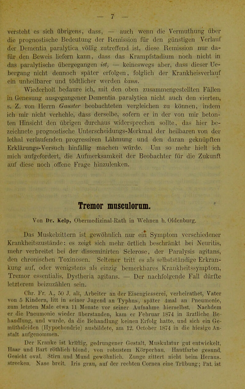 versteht es sich übrigens, dass, — auch wenn die Vcrrnuthung über die prognostische Bedeutung der Remission für den günstigen Verlauf der Dementia paralytica völlig zutreffend ist, diese Remission nur da- für den Beweis liefern kann, dass das Krampfstadium noch nicht in das paralytische übergegangen ist, — keineswegs aber, dass dieser Ue- bergang nicht dennoch später erfolgen, folglich der Krankheisverlauf ein unheilbarer und tödtlicher werden kann. Wiederholt bedaure ich, mit den oben zusammengestellten Fällen in Genesung ausgegangener Dementia paralytica nicht auch den vierten, s. Z. von Herrn Gauster beobachteten vergleichen zu können, indem ich mir nicht verhehle, dass derselbe, sofern er in der von mir beton- ten Hinsicht den übrigen durchaus widersprechen sollte, das hier be- zeichnete prognostische Unterscheidungs-Merkmal der heilbaren von der lethal verlaufenden progressiven Lähmung und den daran geknüpften Erklärungs-Versuch hinfällig machen würde. Um so mehr hielt ich mich aufgefordert, die Aufmerksamkeit der Beobachter für die Zukunft auf diese noch offene Frage hinzulenken. Tremor musculorum. Von I)r. Kelp, Obermedizinal-Ratli in Welinen b. Oldenburg. Das Muskelzittern ist gewöhnlich nur ein Symptom verschiedener Krankheitszustände; es zeigt sich mehr örtlich beschränkt bei Neuritis, mehr verbreitet bei der disseminirten Sclerose, der Paralysis agitans, den chronischen Toxinosen. Seltener tritt es als selbstständige Erkran- kung auf, oder wenigstens als einzig bemerkbares Krankheitssymptom, Tremor essentialis, Dystheria agitans. — Der nachfolgende Fall dürfte letzterem beizuzählen sein. Chr. Fr. A., .50 J. alt, Arbeiter an der Eisengiesserei, verheiratliet, Vater von 5 Kindern, litt in seiner «lugend an Typhus, später 4mal an Pneumonie, zum letzten Male etwa 11 Monate vor seiner Aufnahme hierselbst. Nachdem er die PneTunonio wieder Uberstanden, kam er Februar 1874 in ärztliche Be- handlung, und wurde, da die Beliandlung keinen Erfolg hatte, und sieh ein Gc- müthsleiden (Hypochondrie) ausbildete, am 12. October 1874 in die hiesige An- stalt aufgenoramen. Der Kranke ist kräftig, gedruugcjier Gestalt, Muskulatur gut entwickelt, Haar und Bart röthlich l)Iond, von robustem Körperbau. Hautfarbe gesund. Gesicht oval. Stirn und Mund gewöhnlich. Zunge zittert nicht beim Heraus- strecken. Nase breit. Iris grau, auf der rechten Cornea eine Trübung; Pat. ist