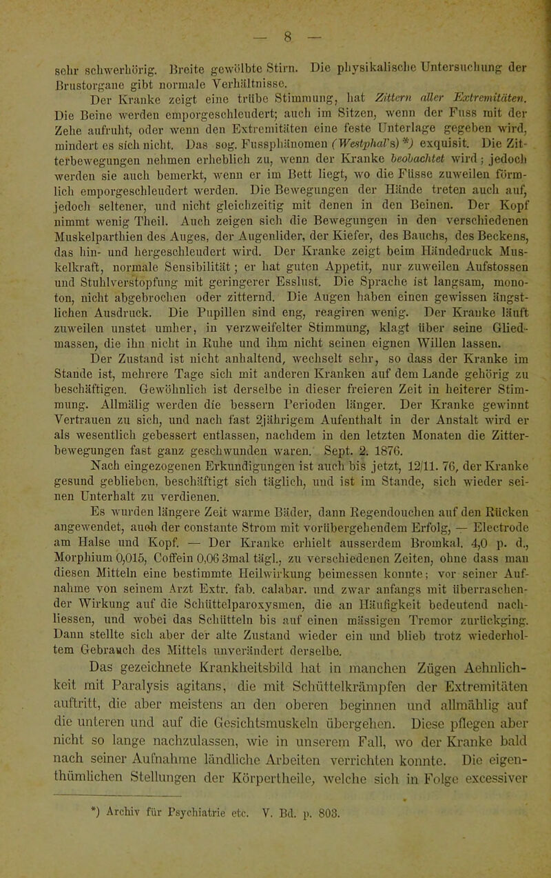 sehr schwerhörig. Breite gewölbte Stirn. Die physikalische Untersucluing der 1 Brustorgane gibt normale Verhältnisse. I Der Kranke zeigt eine trübe Stimmung, liat Zittern aller Extremitäten. Die Beine werden emporgeschleudert; auch im Sitzen, wenn der Fuss mit der Zehe aufruht, oder wenn den Extremitäten eine feste Unterlage gegeben wird, mindert es sich nicht. k)as sog. Pussphäuomen (WestphaVa) V exquisit. Die Zit- , terbewegungen nehmen erheblich zu, wenn der Ki-anke beohachtet wird; jedoch werden sie auch bemerkt, wenn er im Bett liegt, wo die Flisse zuweilen förm- lich emporgeschleudert werden. Die Bewegungen der Hände treten auch auf, jedoch seltener, und nicht gleichzeitig mit denen in den Beinen. Der Kopf nimmt wenig Theil. Auch zeigen sich die Bewegungen in den verscliiedenen ; Muskelparthien des Auges, der Augenlider, der Kiefer, des Bauchs, des Beckens, das hin- und hergeschleudert wird. Der Kranke zeigt beim Händedruck Mus- kelkraft, normale Sensibilität; er hat guten Appetit, nur zuweilen Aufstossen und Stuhlverstopfung mit geringerer Esslust. Die Sprache ist langsam, mono- ton, nicht abgebrochen oder zitternd. Die Augen haben einen gewissen ängst- lichen Ausdruck. Die Pupillen sind eng, reagiren wenig. Der Kranke läuft zuweilen unstet umher, in verzweifelter Stimmung, klagt über seine Glied- massen, die ihn nicht in Ruhe und ihm nicht seinen eignen Willen lassen. Der Zustand ist nicht anhaltend, wechselt sehr, so dass der Kranke im Stande ist, mehrere Tage sich mit anderen Kranken auf dem Lande gehörig zu , beschäftigen. Gewöhnlich ist derselbe in dieser freieren Zeit in heiterer Stim- mung. Allmälig werden die bessern Perioden länger. Der Kranke gewinnt Vertrauen zu sich, und nach fast 2jährigem Aufenthalt in der Anstalt wird er als wesentlich gebessert entlassen, nachdem in den letzten Monaten die Zitter- bewegungen fast ganz geschwunden waren. Sept. 2. 1876. Nach eingezogenen Erkundigungen ist auch bis jetzt, 12/11. 76, der Kranke gesund geblieben, beschäftigt sich täglich, und ist im Stande, sich wieder sei- nen Unterhalt zu verdienen. Es wurden längere Zeit warme Bäder, dann Regendouclien auf den Rücken angewendet, auch der constante Strom mit vorübergehendem Erfolg, — Electrode am Halse und Kopf. — Der Kranke erhielt ausserdem Bromkal. 4,0 p. d., Morphium 0,015, Coifein 0,06 3mal tägl., zu verschiedenen Zeiten, ohne dass man diesen Mitteln eine bestimmte Heilwirkung beimessen konnte; vor seiner Auf- nahme von seinem Arzt Extr. fab. calabar. und zwar anfangs mit überraschen- der Wirkung auf die Schüttelparoxysmen, die an Häufigkeit bedeutend nach- liessen, und wobei das Schütteln bis auf einen mässigen Tremor zurückging. Dann stellte sich aber der alte Zustand wieder ein und blieb trotz wiederhol- tem Gebrauch des Mittels unverändert derselbe. Das gezeichnete Kranklieitsbild hat in manchen Zügen Aehnlich- keit mit Paralysis agitans, die mit Schüttelkrämpfen der Extremitäten auftritt, die aber meistens an den oberen beginnen und allmählig auf die unteren und auf die Gesichtsmuskeln übergehen. Diese pflegen aber nicht so lange nach'zulassen, wie in unserem Fall, wo der Kranke bald nach seiner Aufnahme ländliche xirbeiten verrichten konnte. Die eigen- thümlichen Stellungen der Körpertheile, welche sich in Folge excessiver •) Archiv für Psychiatrie etc. V. Bd. p. 803.