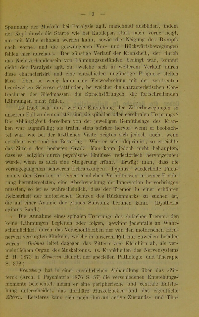 Spannung der Muskeln bei Paralysis agil, manchmal ausbilden, indem der Kopf durch die Starre wie bei Katalepsis stark nach vorne neigt, nur mit Mühe erhoben werden kann, sowie die Neigung des Rumpfs nach vorne, und die gezwungenen Vor- und Rückwärtsbewegungen fehlen hier durchaus. Der günstige Verlauf der Krankheit, der durch das Nichtvorhandensein von Lähmungszuständen bedingt war, kommt nicht der Paralysis agit. zu, welche sich in weiterem Verlauf durch diese characterisirt und eine entschieden ungünstige Prognose stellen lässt. Eben so wenig kann eine Verwechselung mit der zerstreuten heerdweisen Sclerose stattfmden, bei welcher die characteristischen Gon- tracturen der Gliedmassen, die Sprachstörungen, die fortschreitenden Lähmungen nicht fehlen. Es fragt sich nun, wie die Entstehung der Zitterbewegungen in unserem Fall zu deuten ist? sind sie spinalen oder cerebralen Ursprungs? Die Abhängigkeit derselben von der jeweiligen Gemüthslage des Kran- ken war augenfällig; sie traten stets stärker hervor, wenn er beobach- tet war, wie bei der ärztlichen Visite, zeigten sich jedoch auch, wenn er allein war und im Bette lag. War er sehr deprimirt, so erreichte das Zittern den höchsten Grad. Man kann jedoch nicht behaupten, dass es lediglich durch psychische Einflüsse reflectorisch hervorgerufen wurde, wenn es auch eine Steigerung erfuhr. Erwägt man, dass die vorangegangenen schweren Erkrankungen, Typhus, wiederholte Pneu- monie, den Kranken in seinen ärmlichen Verhältnissen in seiner Ernäh- rung heruntersetzten, eine Abschwächung deiTnnervation hervorbringen mussten,' so ist es wahrscheinlich, dass der Tremor in einer erhöhten Reizbarkeit der motorischen Gentren des Rückenmarks zu suchen ist, die auf einer Anämie der grauen Substanz beruhen kann. (Dystheria agitans Sand.) » Die Annahme eines spinalen Ursprungs des einfachen Tremor, den keine Lähmungen begleiten oder folgen, gewinnt jedenfalls an Wahr- scheinlichkeit durch das Verschontbleiben der von den motorischen Hirn- nerven versorgten Muskeln, welche in unserem Fall nur zuweilen befallen waren. Onimns leitet dagegen das Zittern vom Kleinhirn ab, als ver- meintlichem Organ des Muskeltonus, (s. Krankheiten des Nervensystems 2. n. 1873 in Zienisisen Handb. der speciellen Pathologie und Therapie S. 372.) Freiisherf/ hat in einer ausführlichen Abhandlung über das »Zit- tern« (Arch. f. Psychiatrie 1871) S. 57) die verschiedenen Entstehungs- momente beleuchtet, indem er eine peripherische und centrale Entste- hung unterscheidet., das librilläre Muskelzucken und das eigentliche Zittern. Letzteres kann sich nach ihm-an active Zustands- und Thä-